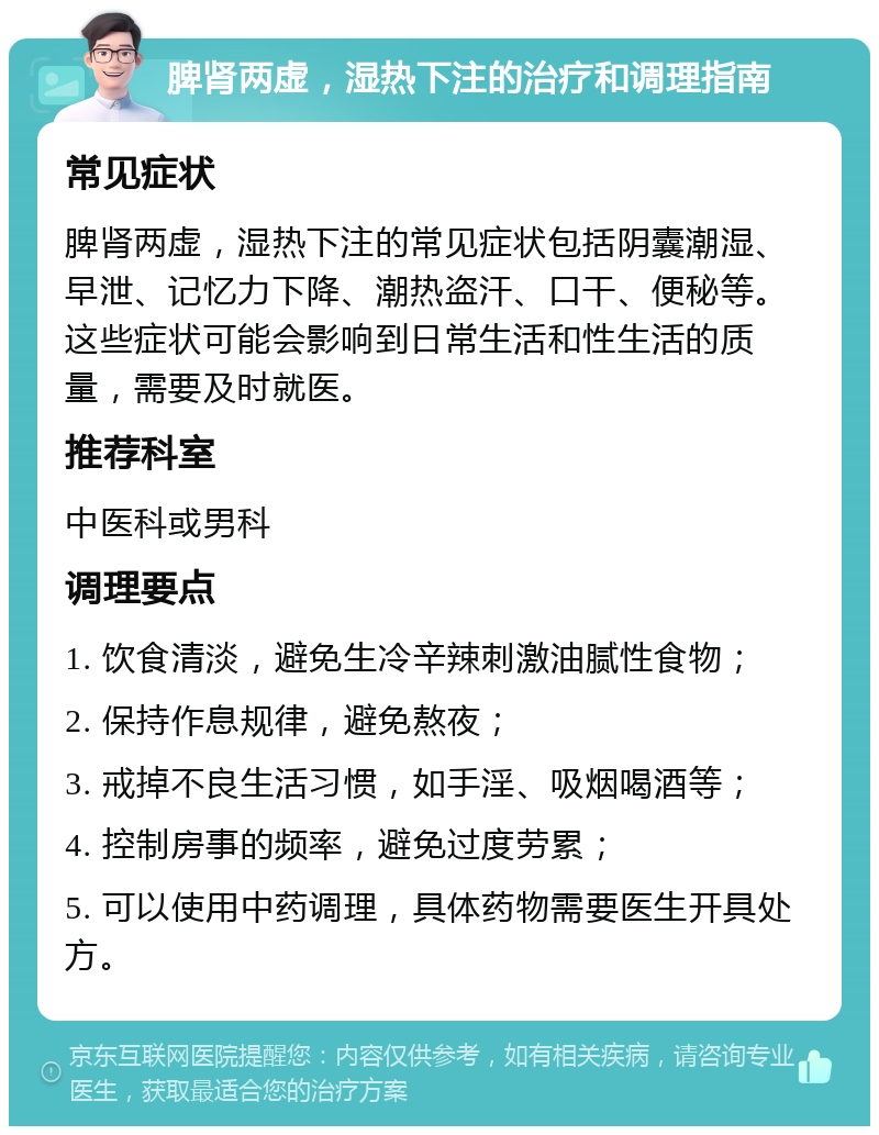 脾肾两虚，湿热下注的治疗和调理指南 常见症状 脾肾两虚，湿热下注的常见症状包括阴囊潮湿、早泄、记忆力下降、潮热盗汗、口干、便秘等。这些症状可能会影响到日常生活和性生活的质量，需要及时就医。 推荐科室 中医科或男科 调理要点 1. 饮食清淡，避免生冷辛辣刺激油腻性食物； 2. 保持作息规律，避免熬夜； 3. 戒掉不良生活习惯，如手淫、吸烟喝酒等； 4. 控制房事的频率，避免过度劳累； 5. 可以使用中药调理，具体药物需要医生开具处方。