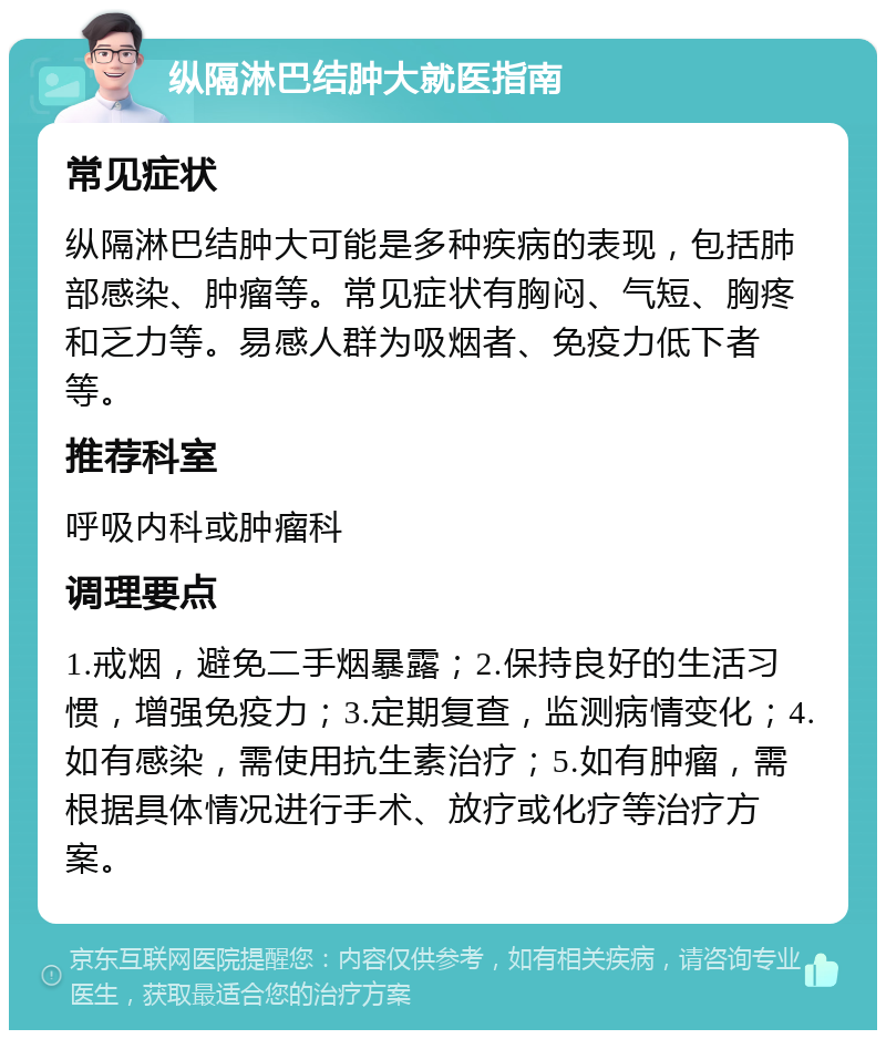 纵隔淋巴结肿大就医指南 常见症状 纵隔淋巴结肿大可能是多种疾病的表现，包括肺部感染、肿瘤等。常见症状有胸闷、气短、胸疼和乏力等。易感人群为吸烟者、免疫力低下者等。 推荐科室 呼吸内科或肿瘤科 调理要点 1.戒烟，避免二手烟暴露；2.保持良好的生活习惯，增强免疫力；3.定期复查，监测病情变化；4.如有感染，需使用抗生素治疗；5.如有肿瘤，需根据具体情况进行手术、放疗或化疗等治疗方案。