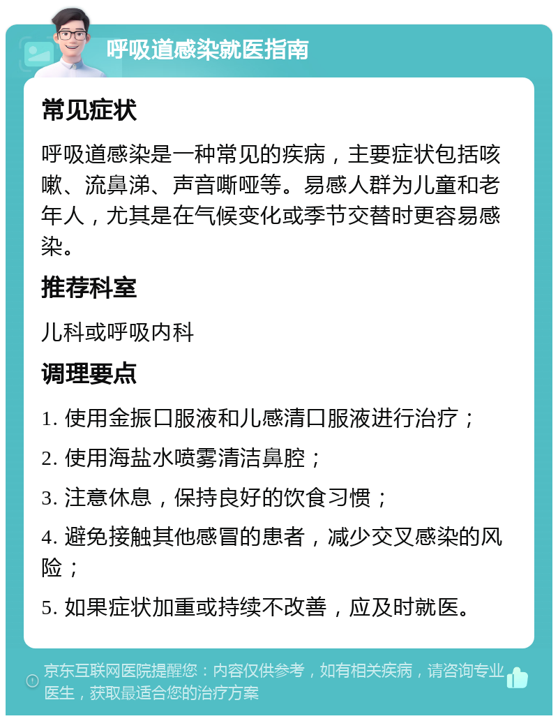 呼吸道感染就医指南 常见症状 呼吸道感染是一种常见的疾病，主要症状包括咳嗽、流鼻涕、声音嘶哑等。易感人群为儿童和老年人，尤其是在气候变化或季节交替时更容易感染。 推荐科室 儿科或呼吸内科 调理要点 1. 使用金振口服液和儿感清口服液进行治疗； 2. 使用海盐水喷雾清洁鼻腔； 3. 注意休息，保持良好的饮食习惯； 4. 避免接触其他感冒的患者，减少交叉感染的风险； 5. 如果症状加重或持续不改善，应及时就医。