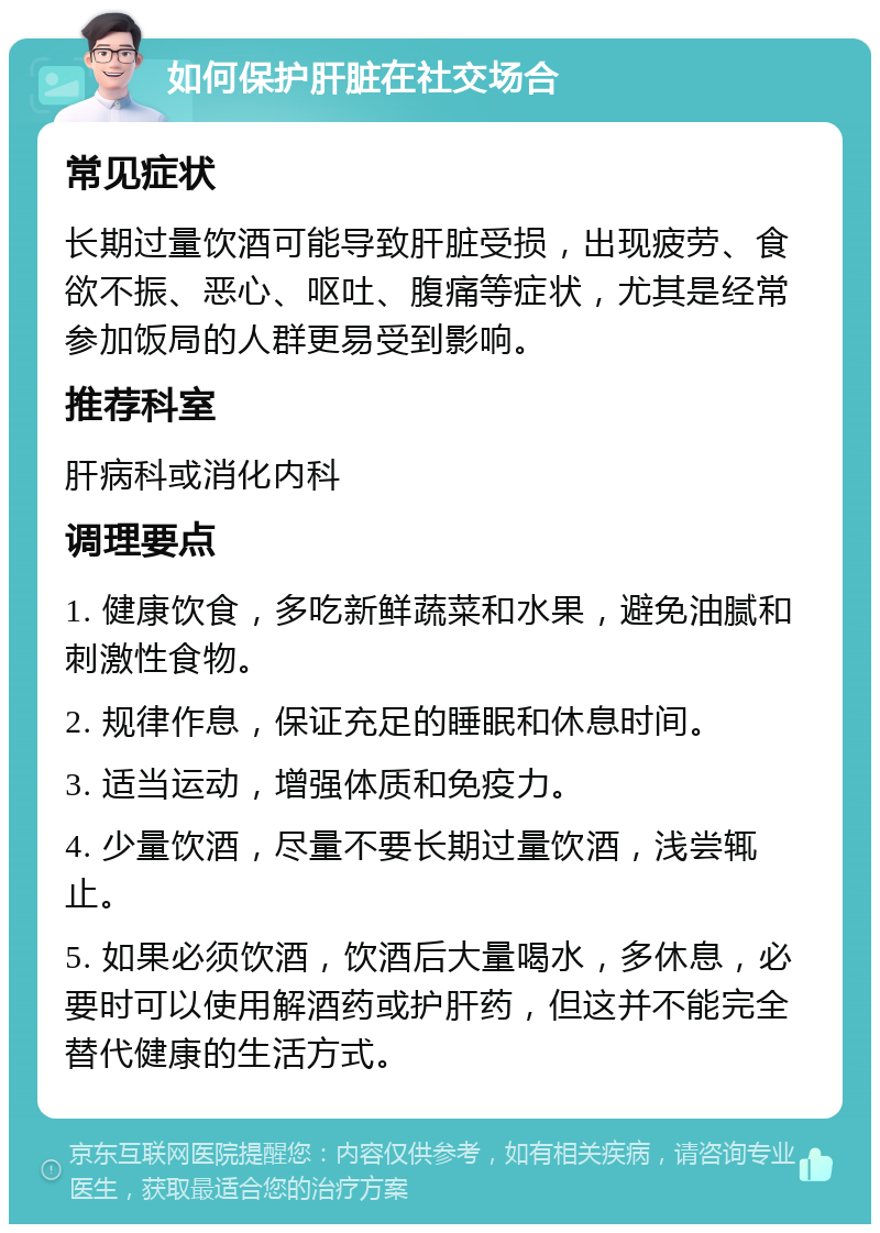 如何保护肝脏在社交场合 常见症状 长期过量饮酒可能导致肝脏受损，出现疲劳、食欲不振、恶心、呕吐、腹痛等症状，尤其是经常参加饭局的人群更易受到影响。 推荐科室 肝病科或消化内科 调理要点 1. 健康饮食，多吃新鲜蔬菜和水果，避免油腻和刺激性食物。 2. 规律作息，保证充足的睡眠和休息时间。 3. 适当运动，增强体质和免疫力。 4. 少量饮酒，尽量不要长期过量饮酒，浅尝辄止。 5. 如果必须饮酒，饮酒后大量喝水，多休息，必要时可以使用解酒药或护肝药，但这并不能完全替代健康的生活方式。