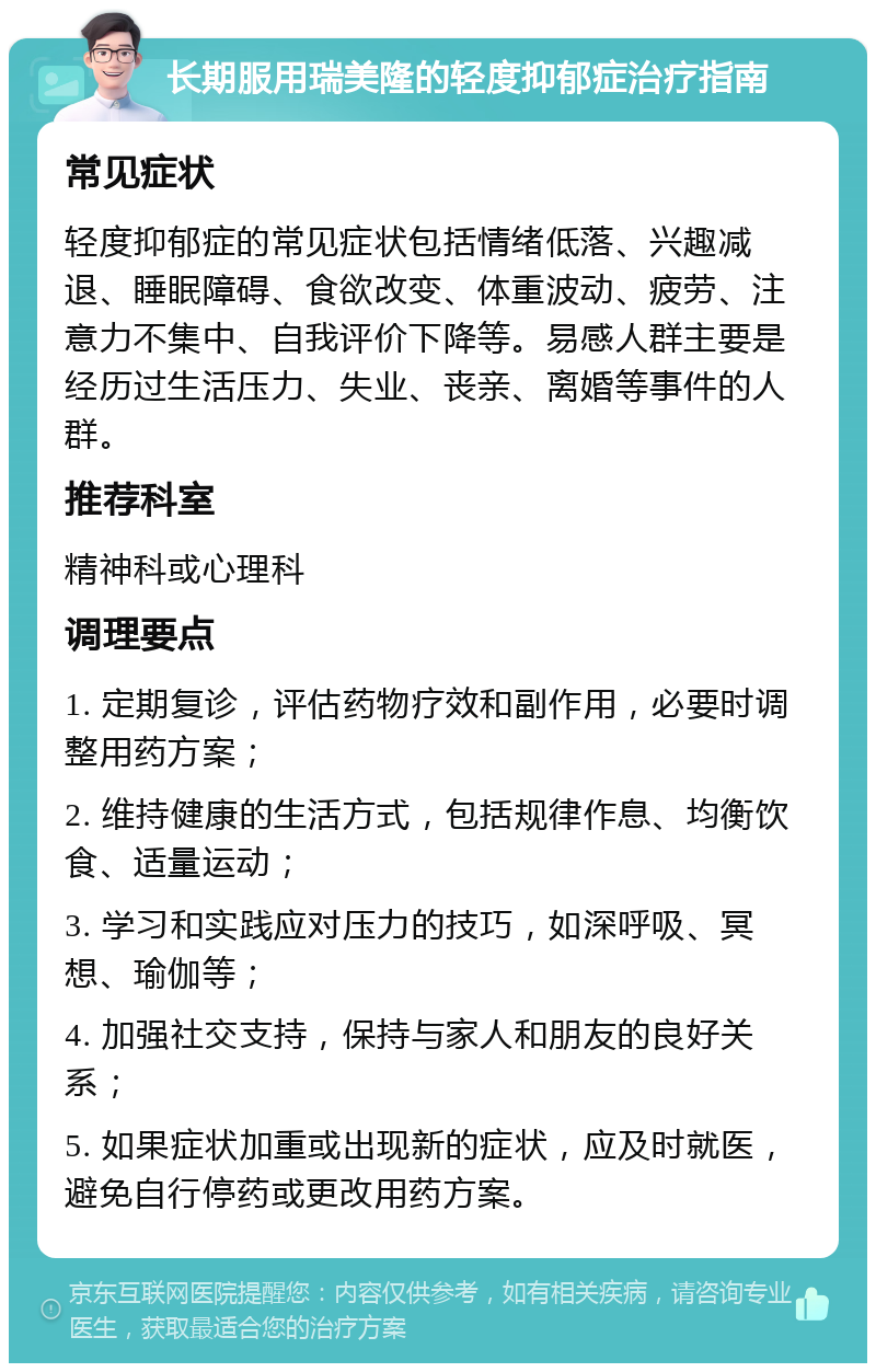 长期服用瑞美隆的轻度抑郁症治疗指南 常见症状 轻度抑郁症的常见症状包括情绪低落、兴趣减退、睡眠障碍、食欲改变、体重波动、疲劳、注意力不集中、自我评价下降等。易感人群主要是经历过生活压力、失业、丧亲、离婚等事件的人群。 推荐科室 精神科或心理科 调理要点 1. 定期复诊，评估药物疗效和副作用，必要时调整用药方案； 2. 维持健康的生活方式，包括规律作息、均衡饮食、适量运动； 3. 学习和实践应对压力的技巧，如深呼吸、冥想、瑜伽等； 4. 加强社交支持，保持与家人和朋友的良好关系； 5. 如果症状加重或出现新的症状，应及时就医，避免自行停药或更改用药方案。