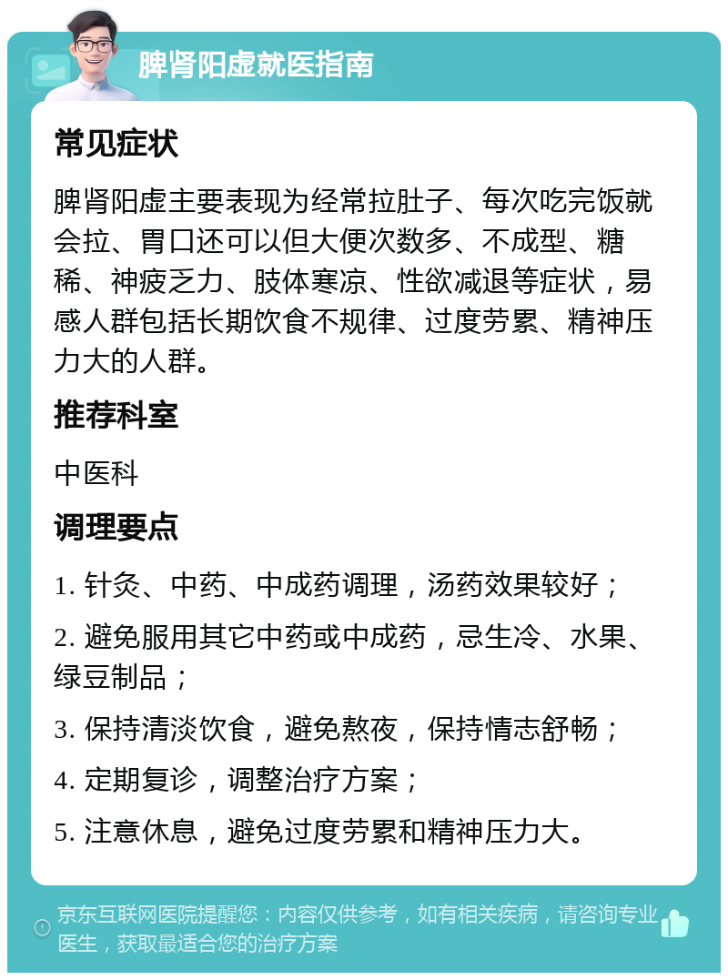 脾肾阳虚就医指南 常见症状 脾肾阳虚主要表现为经常拉肚子、每次吃完饭就会拉、胃口还可以但大便次数多、不成型、糖稀、神疲乏力、肢体寒凉、性欲减退等症状，易感人群包括长期饮食不规律、过度劳累、精神压力大的人群。 推荐科室 中医科 调理要点 1. 针灸、中药、中成药调理，汤药效果较好； 2. 避免服用其它中药或中成药，忌生冷、水果、绿豆制品； 3. 保持清淡饮食，避免熬夜，保持情志舒畅； 4. 定期复诊，调整治疗方案； 5. 注意休息，避免过度劳累和精神压力大。