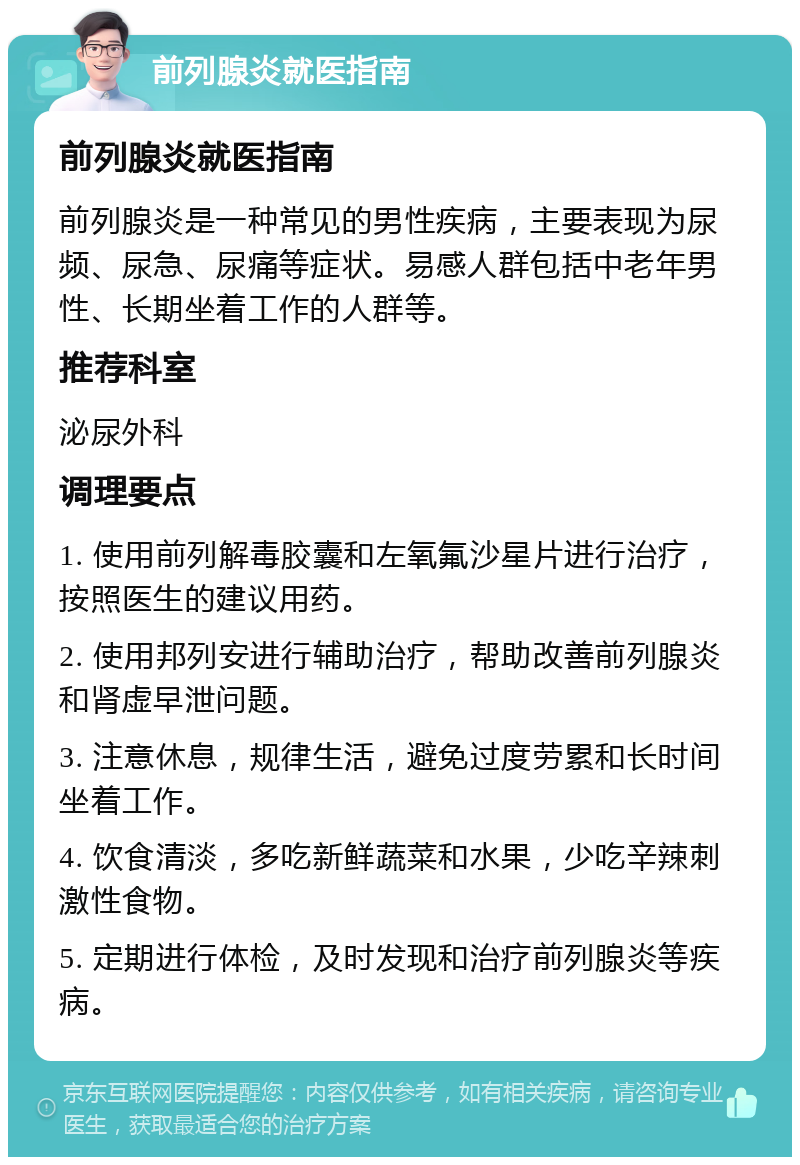 前列腺炎就医指南 前列腺炎就医指南 前列腺炎是一种常见的男性疾病，主要表现为尿频、尿急、尿痛等症状。易感人群包括中老年男性、长期坐着工作的人群等。 推荐科室 泌尿外科 调理要点 1. 使用前列解毒胶囊和左氧氟沙星片进行治疗，按照医生的建议用药。 2. 使用邦列安进行辅助治疗，帮助改善前列腺炎和肾虚早泄问题。 3. 注意休息，规律生活，避免过度劳累和长时间坐着工作。 4. 饮食清淡，多吃新鲜蔬菜和水果，少吃辛辣刺激性食物。 5. 定期进行体检，及时发现和治疗前列腺炎等疾病。