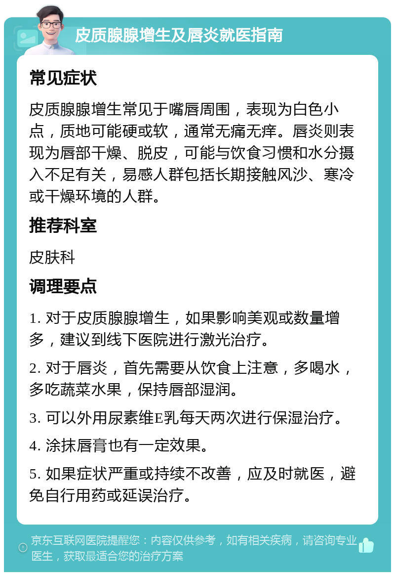 皮质腺腺增生及唇炎就医指南 常见症状 皮质腺腺增生常见于嘴唇周围，表现为白色小点，质地可能硬或软，通常无痛无痒。唇炎则表现为唇部干燥、脱皮，可能与饮食习惯和水分摄入不足有关，易感人群包括长期接触风沙、寒冷或干燥环境的人群。 推荐科室 皮肤科 调理要点 1. 对于皮质腺腺增生，如果影响美观或数量增多，建议到线下医院进行激光治疗。 2. 对于唇炎，首先需要从饮食上注意，多喝水，多吃蔬菜水果，保持唇部湿润。 3. 可以外用尿素维E乳每天两次进行保湿治疗。 4. 涂抹唇膏也有一定效果。 5. 如果症状严重或持续不改善，应及时就医，避免自行用药或延误治疗。