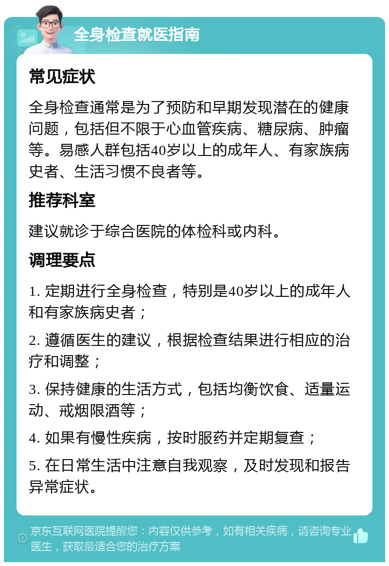 全身检查就医指南 常见症状 全身检查通常是为了预防和早期发现潜在的健康问题，包括但不限于心血管疾病、糖尿病、肿瘤等。易感人群包括40岁以上的成年人、有家族病史者、生活习惯不良者等。 推荐科室 建议就诊于综合医院的体检科或内科。 调理要点 1. 定期进行全身检查，特别是40岁以上的成年人和有家族病史者； 2. 遵循医生的建议，根据检查结果进行相应的治疗和调整； 3. 保持健康的生活方式，包括均衡饮食、适量运动、戒烟限酒等； 4. 如果有慢性疾病，按时服药并定期复查； 5. 在日常生活中注意自我观察，及时发现和报告异常症状。