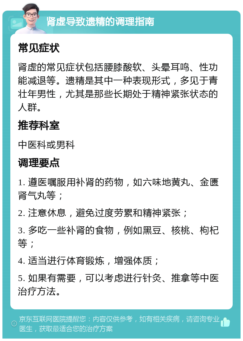 肾虚导致遗精的调理指南 常见症状 肾虚的常见症状包括腰膝酸软、头晕耳鸣、性功能减退等。遗精是其中一种表现形式，多见于青壮年男性，尤其是那些长期处于精神紧张状态的人群。 推荐科室 中医科或男科 调理要点 1. 遵医嘱服用补肾的药物，如六味地黄丸、金匮肾气丸等； 2. 注意休息，避免过度劳累和精神紧张； 3. 多吃一些补肾的食物，例如黑豆、核桃、枸杞等； 4. 适当进行体育锻炼，增强体质； 5. 如果有需要，可以考虑进行针灸、推拿等中医治疗方法。