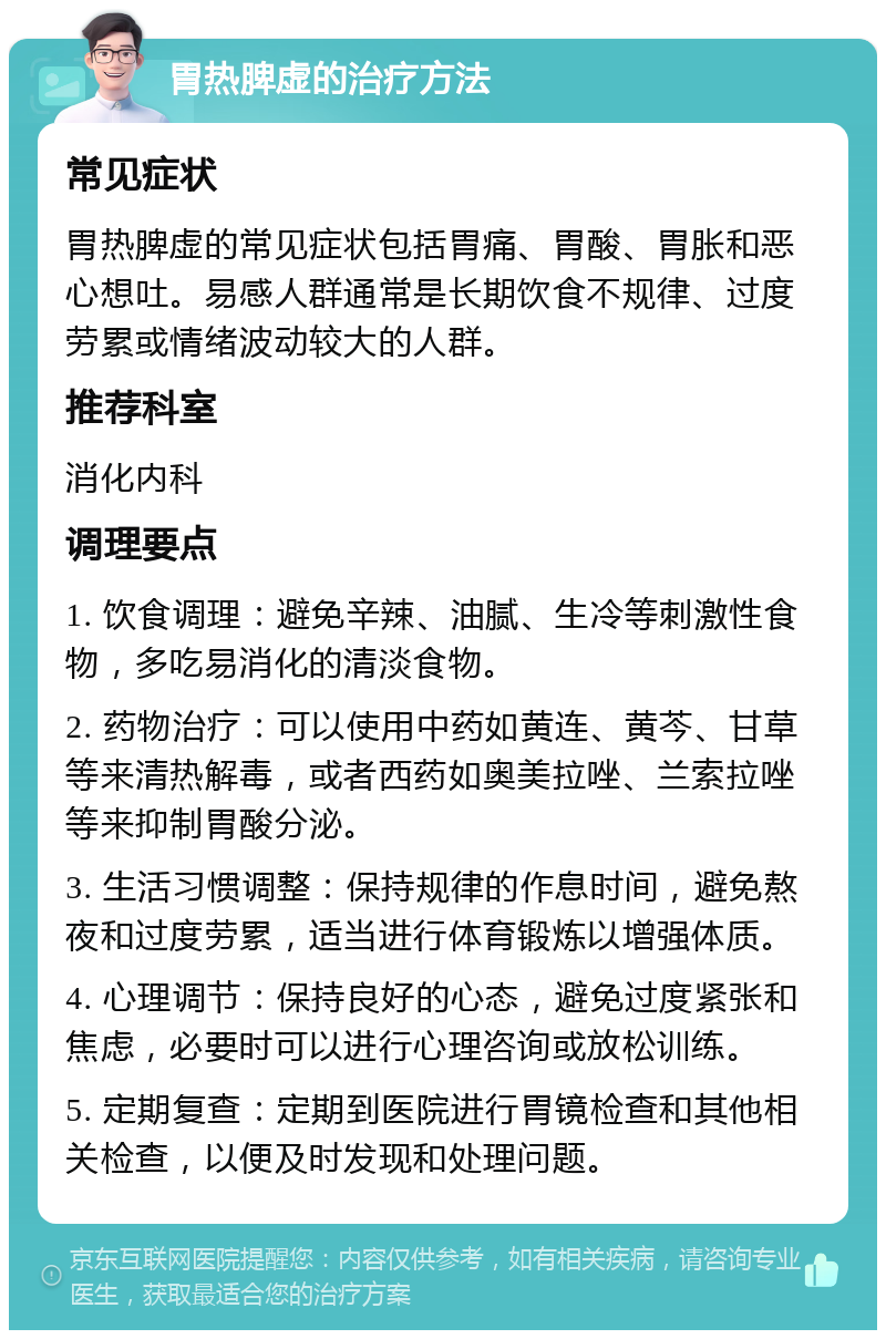 胃热脾虚的治疗方法 常见症状 胃热脾虚的常见症状包括胃痛、胃酸、胃胀和恶心想吐。易感人群通常是长期饮食不规律、过度劳累或情绪波动较大的人群。 推荐科室 消化内科 调理要点 1. 饮食调理：避免辛辣、油腻、生冷等刺激性食物，多吃易消化的清淡食物。 2. 药物治疗：可以使用中药如黄连、黄芩、甘草等来清热解毒，或者西药如奥美拉唑、兰索拉唑等来抑制胃酸分泌。 3. 生活习惯调整：保持规律的作息时间，避免熬夜和过度劳累，适当进行体育锻炼以增强体质。 4. 心理调节：保持良好的心态，避免过度紧张和焦虑，必要时可以进行心理咨询或放松训练。 5. 定期复查：定期到医院进行胃镜检查和其他相关检查，以便及时发现和处理问题。