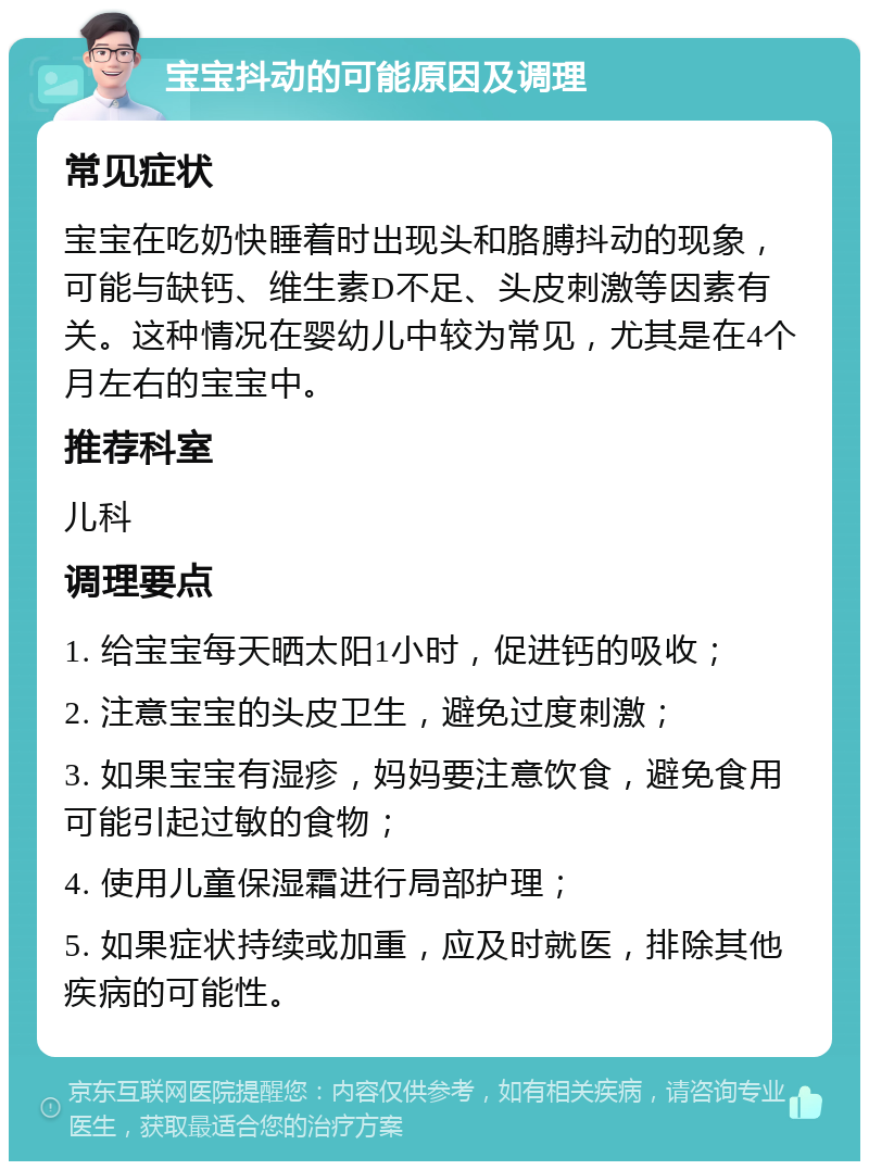 宝宝抖动的可能原因及调理 常见症状 宝宝在吃奶快睡着时出现头和胳膊抖动的现象，可能与缺钙、维生素D不足、头皮刺激等因素有关。这种情况在婴幼儿中较为常见，尤其是在4个月左右的宝宝中。 推荐科室 儿科 调理要点 1. 给宝宝每天晒太阳1小时，促进钙的吸收； 2. 注意宝宝的头皮卫生，避免过度刺激； 3. 如果宝宝有湿疹，妈妈要注意饮食，避免食用可能引起过敏的食物； 4. 使用儿童保湿霜进行局部护理； 5. 如果症状持续或加重，应及时就医，排除其他疾病的可能性。