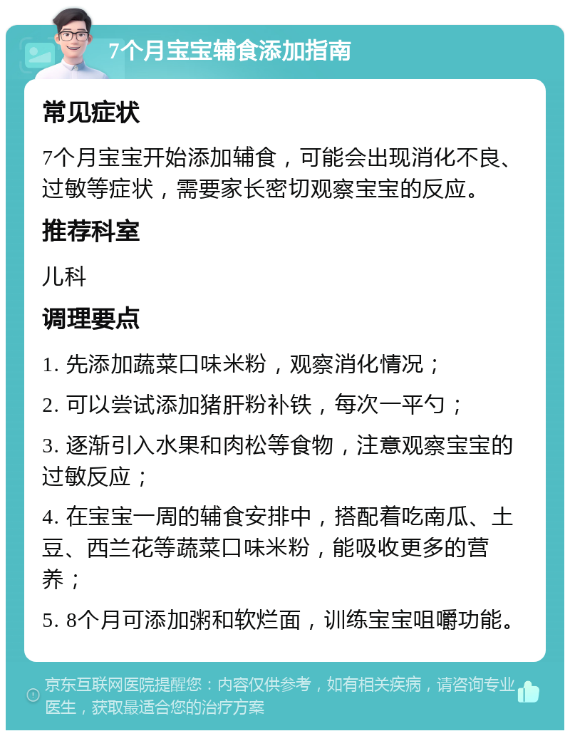 7个月宝宝辅食添加指南 常见症状 7个月宝宝开始添加辅食，可能会出现消化不良、过敏等症状，需要家长密切观察宝宝的反应。 推荐科室 儿科 调理要点 1. 先添加蔬菜口味米粉，观察消化情况； 2. 可以尝试添加猪肝粉补铁，每次一平勺； 3. 逐渐引入水果和肉松等食物，注意观察宝宝的过敏反应； 4. 在宝宝一周的辅食安排中，搭配着吃南瓜、土豆、西兰花等蔬菜口味米粉，能吸收更多的营养； 5. 8个月可添加粥和软烂面，训练宝宝咀嚼功能。