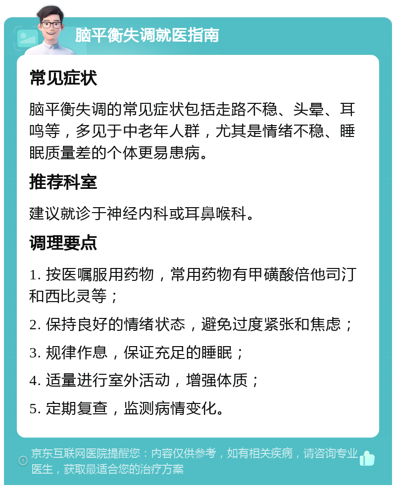 脑平衡失调就医指南 常见症状 脑平衡失调的常见症状包括走路不稳、头晕、耳鸣等，多见于中老年人群，尤其是情绪不稳、睡眠质量差的个体更易患病。 推荐科室 建议就诊于神经内科或耳鼻喉科。 调理要点 1. 按医嘱服用药物，常用药物有甲磺酸倍他司汀和西比灵等； 2. 保持良好的情绪状态，避免过度紧张和焦虑； 3. 规律作息，保证充足的睡眠； 4. 适量进行室外活动，增强体质； 5. 定期复查，监测病情变化。