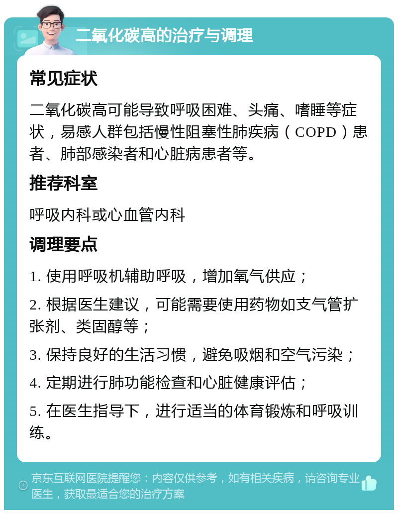 二氧化碳高的治疗与调理 常见症状 二氧化碳高可能导致呼吸困难、头痛、嗜睡等症状，易感人群包括慢性阻塞性肺疾病（COPD）患者、肺部感染者和心脏病患者等。 推荐科室 呼吸内科或心血管内科 调理要点 1. 使用呼吸机辅助呼吸，增加氧气供应； 2. 根据医生建议，可能需要使用药物如支气管扩张剂、类固醇等； 3. 保持良好的生活习惯，避免吸烟和空气污染； 4. 定期进行肺功能检查和心脏健康评估； 5. 在医生指导下，进行适当的体育锻炼和呼吸训练。