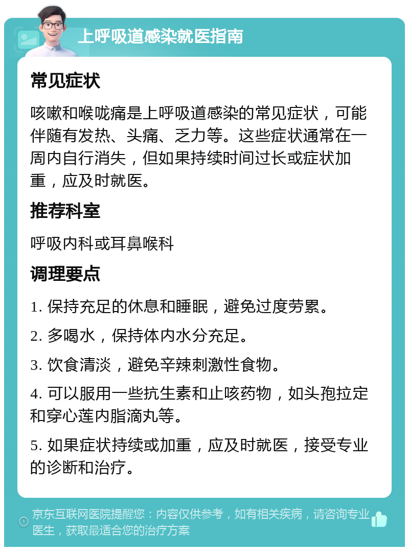 上呼吸道感染就医指南 常见症状 咳嗽和喉咙痛是上呼吸道感染的常见症状，可能伴随有发热、头痛、乏力等。这些症状通常在一周内自行消失，但如果持续时间过长或症状加重，应及时就医。 推荐科室 呼吸内科或耳鼻喉科 调理要点 1. 保持充足的休息和睡眠，避免过度劳累。 2. 多喝水，保持体内水分充足。 3. 饮食清淡，避免辛辣刺激性食物。 4. 可以服用一些抗生素和止咳药物，如头孢拉定和穿心莲内脂滴丸等。 5. 如果症状持续或加重，应及时就医，接受专业的诊断和治疗。