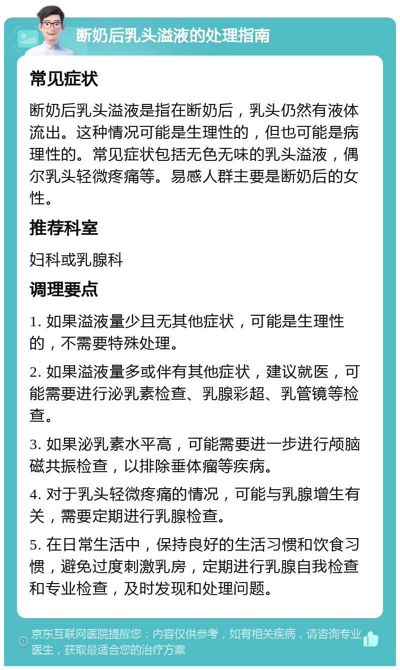 断奶后乳头溢液的处理指南 常见症状 断奶后乳头溢液是指在断奶后，乳头仍然有液体流出。这种情况可能是生理性的，但也可能是病理性的。常见症状包括无色无味的乳头溢液，偶尔乳头轻微疼痛等。易感人群主要是断奶后的女性。 推荐科室 妇科或乳腺科 调理要点 1. 如果溢液量少且无其他症状，可能是生理性的，不需要特殊处理。 2. 如果溢液量多或伴有其他症状，建议就医，可能需要进行泌乳素检查、乳腺彩超、乳管镜等检查。 3. 如果泌乳素水平高，可能需要进一步进行颅脑磁共振检查，以排除垂体瘤等疾病。 4. 对于乳头轻微疼痛的情况，可能与乳腺增生有关，需要定期进行乳腺检查。 5. 在日常生活中，保持良好的生活习惯和饮食习惯，避免过度刺激乳房，定期进行乳腺自我检查和专业检查，及时发现和处理问题。