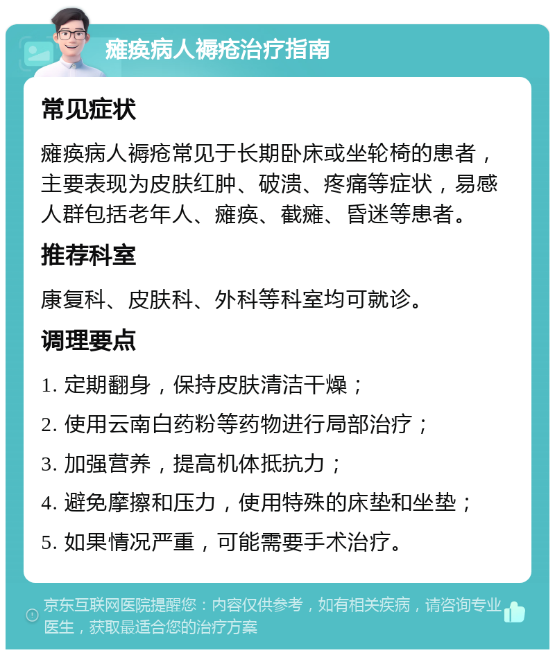 瘫痪病人褥疮治疗指南 常见症状 瘫痪病人褥疮常见于长期卧床或坐轮椅的患者，主要表现为皮肤红肿、破溃、疼痛等症状，易感人群包括老年人、瘫痪、截瘫、昏迷等患者。 推荐科室 康复科、皮肤科、外科等科室均可就诊。 调理要点 1. 定期翻身，保持皮肤清洁干燥； 2. 使用云南白药粉等药物进行局部治疗； 3. 加强营养，提高机体抵抗力； 4. 避免摩擦和压力，使用特殊的床垫和坐垫； 5. 如果情况严重，可能需要手术治疗。