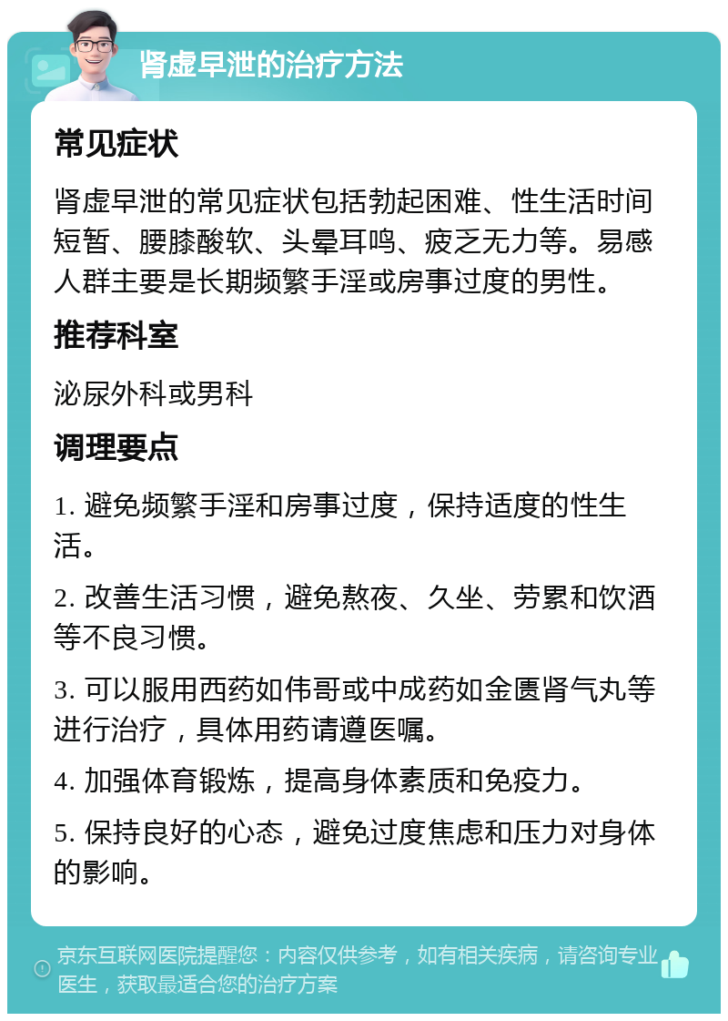 肾虚早泄的治疗方法 常见症状 肾虚早泄的常见症状包括勃起困难、性生活时间短暂、腰膝酸软、头晕耳鸣、疲乏无力等。易感人群主要是长期频繁手淫或房事过度的男性。 推荐科室 泌尿外科或男科 调理要点 1. 避免频繁手淫和房事过度，保持适度的性生活。 2. 改善生活习惯，避免熬夜、久坐、劳累和饮酒等不良习惯。 3. 可以服用西药如伟哥或中成药如金匮肾气丸等进行治疗，具体用药请遵医嘱。 4. 加强体育锻炼，提高身体素质和免疫力。 5. 保持良好的心态，避免过度焦虑和压力对身体的影响。