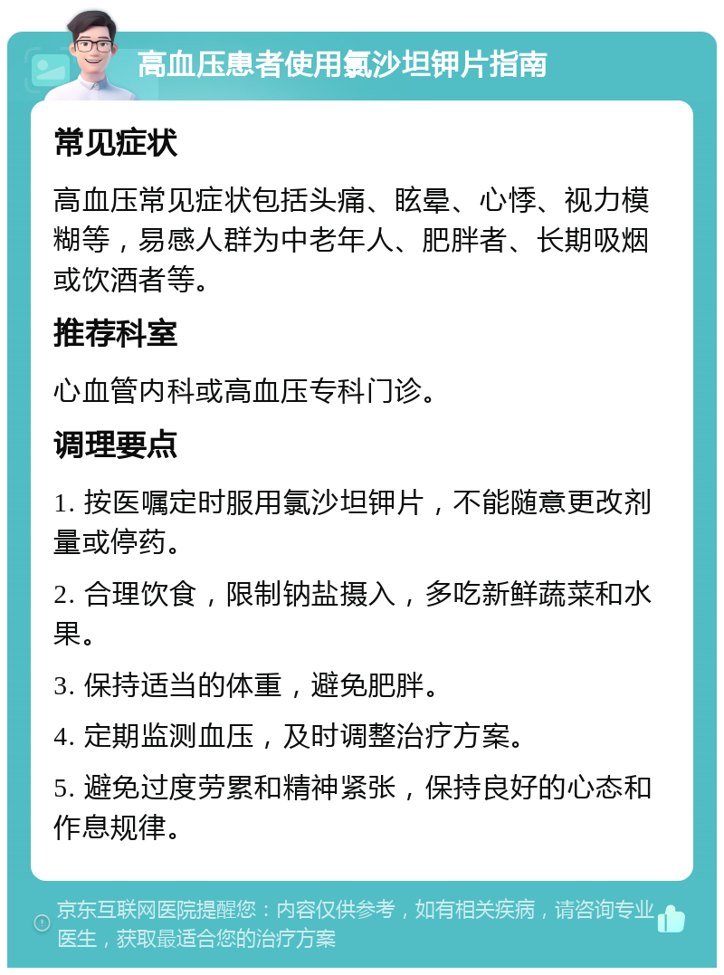 高血压患者使用氯沙坦钾片指南 常见症状 高血压常见症状包括头痛、眩晕、心悸、视力模糊等，易感人群为中老年人、肥胖者、长期吸烟或饮酒者等。 推荐科室 心血管内科或高血压专科门诊。 调理要点 1. 按医嘱定时服用氯沙坦钾片，不能随意更改剂量或停药。 2. 合理饮食，限制钠盐摄入，多吃新鲜蔬菜和水果。 3. 保持适当的体重，避免肥胖。 4. 定期监测血压，及时调整治疗方案。 5. 避免过度劳累和精神紧张，保持良好的心态和作息规律。