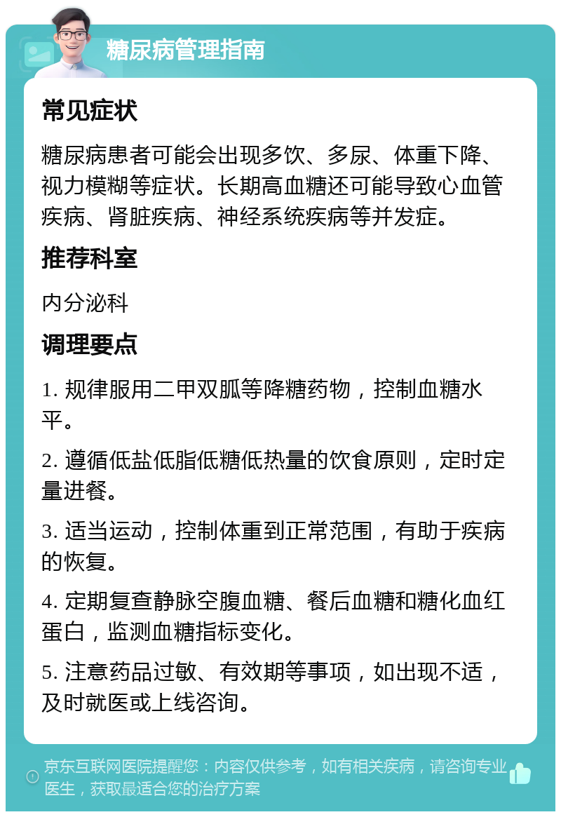 糖尿病管理指南 常见症状 糖尿病患者可能会出现多饮、多尿、体重下降、视力模糊等症状。长期高血糖还可能导致心血管疾病、肾脏疾病、神经系统疾病等并发症。 推荐科室 内分泌科 调理要点 1. 规律服用二甲双胍等降糖药物，控制血糖水平。 2. 遵循低盐低脂低糖低热量的饮食原则，定时定量进餐。 3. 适当运动，控制体重到正常范围，有助于疾病的恢复。 4. 定期复查静脉空腹血糖、餐后血糖和糖化血红蛋白，监测血糖指标变化。 5. 注意药品过敏、有效期等事项，如出现不适，及时就医或上线咨询。