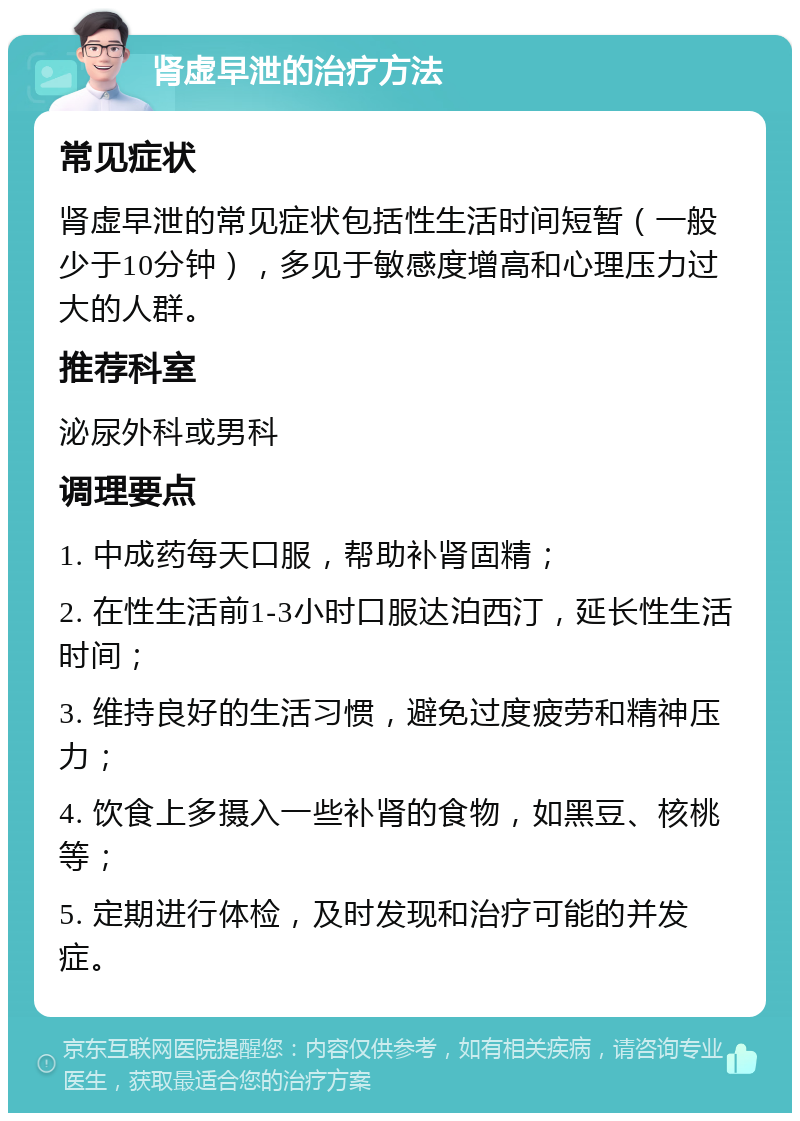 肾虚早泄的治疗方法 常见症状 肾虚早泄的常见症状包括性生活时间短暂（一般少于10分钟），多见于敏感度增高和心理压力过大的人群。 推荐科室 泌尿外科或男科 调理要点 1. 中成药每天口服，帮助补肾固精； 2. 在性生活前1-3小时口服达泊西汀，延长性生活时间； 3. 维持良好的生活习惯，避免过度疲劳和精神压力； 4. 饮食上多摄入一些补肾的食物，如黑豆、核桃等； 5. 定期进行体检，及时发现和治疗可能的并发症。