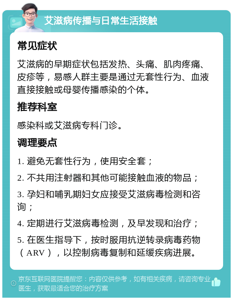 艾滋病传播与日常生活接触 常见症状 艾滋病的早期症状包括发热、头痛、肌肉疼痛、皮疹等，易感人群主要是通过无套性行为、血液直接接触或母婴传播感染的个体。 推荐科室 感染科或艾滋病专科门诊。 调理要点 1. 避免无套性行为，使用安全套； 2. 不共用注射器和其他可能接触血液的物品； 3. 孕妇和哺乳期妇女应接受艾滋病毒检测和咨询； 4. 定期进行艾滋病毒检测，及早发现和治疗； 5. 在医生指导下，按时服用抗逆转录病毒药物（ARV），以控制病毒复制和延缓疾病进展。