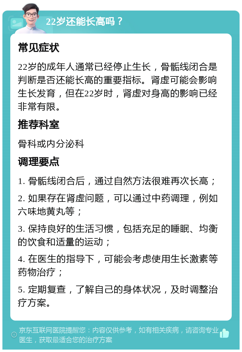 22岁还能长高吗？ 常见症状 22岁的成年人通常已经停止生长，骨骺线闭合是判断是否还能长高的重要指标。肾虚可能会影响生长发育，但在22岁时，肾虚对身高的影响已经非常有限。 推荐科室 骨科或内分泌科 调理要点 1. 骨骺线闭合后，通过自然方法很难再次长高； 2. 如果存在肾虚问题，可以通过中药调理，例如六味地黄丸等； 3. 保持良好的生活习惯，包括充足的睡眠、均衡的饮食和适量的运动； 4. 在医生的指导下，可能会考虑使用生长激素等药物治疗； 5. 定期复查，了解自己的身体状况，及时调整治疗方案。