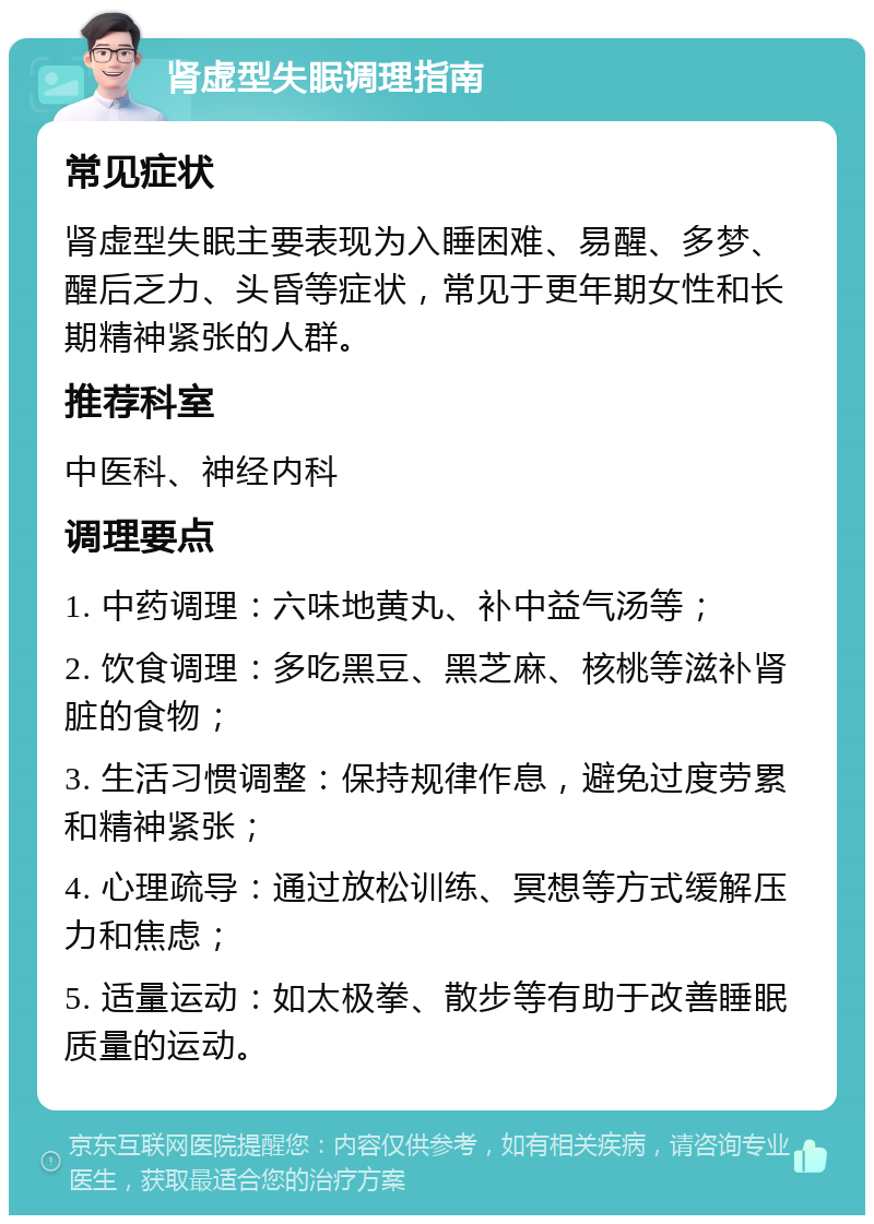 肾虚型失眠调理指南 常见症状 肾虚型失眠主要表现为入睡困难、易醒、多梦、醒后乏力、头昏等症状，常见于更年期女性和长期精神紧张的人群。 推荐科室 中医科、神经内科 调理要点 1. 中药调理：六味地黄丸、补中益气汤等； 2. 饮食调理：多吃黑豆、黑芝麻、核桃等滋补肾脏的食物； 3. 生活习惯调整：保持规律作息，避免过度劳累和精神紧张； 4. 心理疏导：通过放松训练、冥想等方式缓解压力和焦虑； 5. 适量运动：如太极拳、散步等有助于改善睡眠质量的运动。