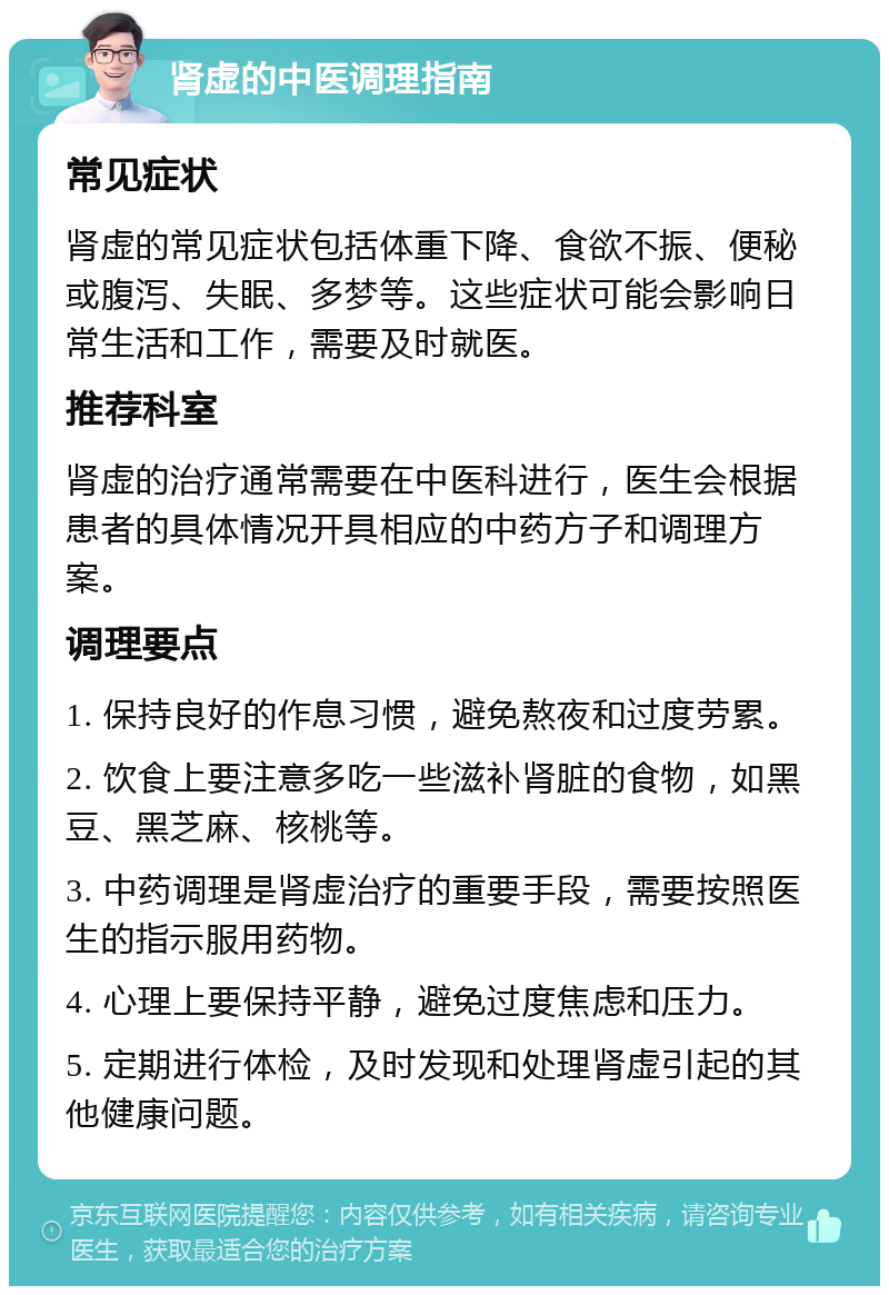 肾虚的中医调理指南 常见症状 肾虚的常见症状包括体重下降、食欲不振、便秘或腹泻、失眠、多梦等。这些症状可能会影响日常生活和工作，需要及时就医。 推荐科室 肾虚的治疗通常需要在中医科进行，医生会根据患者的具体情况开具相应的中药方子和调理方案。 调理要点 1. 保持良好的作息习惯，避免熬夜和过度劳累。 2. 饮食上要注意多吃一些滋补肾脏的食物，如黑豆、黑芝麻、核桃等。 3. 中药调理是肾虚治疗的重要手段，需要按照医生的指示服用药物。 4. 心理上要保持平静，避免过度焦虑和压力。 5. 定期进行体检，及时发现和处理肾虚引起的其他健康问题。