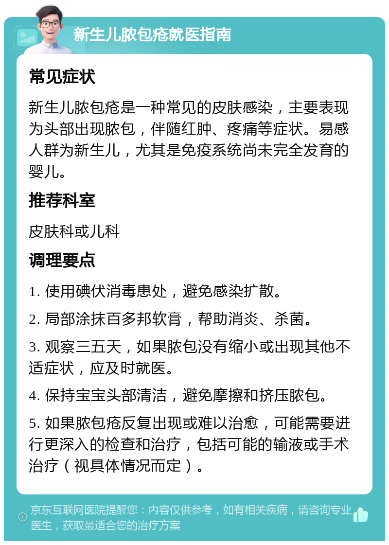 新生儿脓包疮就医指南 常见症状 新生儿脓包疮是一种常见的皮肤感染，主要表现为头部出现脓包，伴随红肿、疼痛等症状。易感人群为新生儿，尤其是免疫系统尚未完全发育的婴儿。 推荐科室 皮肤科或儿科 调理要点 1. 使用碘伏消毒患处，避免感染扩散。 2. 局部涂抹百多邦软膏，帮助消炎、杀菌。 3. 观察三五天，如果脓包没有缩小或出现其他不适症状，应及时就医。 4. 保持宝宝头部清洁，避免摩擦和挤压脓包。 5. 如果脓包疮反复出现或难以治愈，可能需要进行更深入的检查和治疗，包括可能的输液或手术治疗（视具体情况而定）。