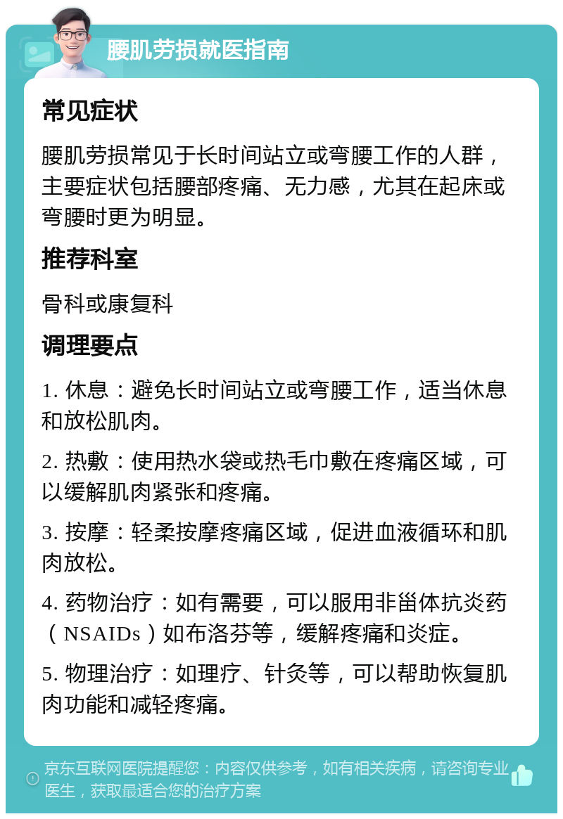 腰肌劳损就医指南 常见症状 腰肌劳损常见于长时间站立或弯腰工作的人群，主要症状包括腰部疼痛、无力感，尤其在起床或弯腰时更为明显。 推荐科室 骨科或康复科 调理要点 1. 休息：避免长时间站立或弯腰工作，适当休息和放松肌肉。 2. 热敷：使用热水袋或热毛巾敷在疼痛区域，可以缓解肌肉紧张和疼痛。 3. 按摩：轻柔按摩疼痛区域，促进血液循环和肌肉放松。 4. 药物治疗：如有需要，可以服用非甾体抗炎药（NSAIDs）如布洛芬等，缓解疼痛和炎症。 5. 物理治疗：如理疗、针灸等，可以帮助恢复肌肉功能和减轻疼痛。