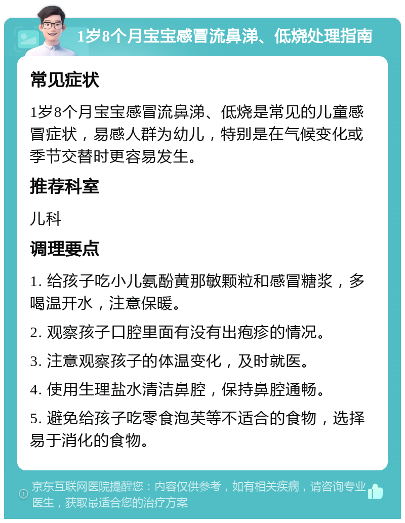 1岁8个月宝宝感冒流鼻涕、低烧处理指南 常见症状 1岁8个月宝宝感冒流鼻涕、低烧是常见的儿童感冒症状，易感人群为幼儿，特别是在气候变化或季节交替时更容易发生。 推荐科室 儿科 调理要点 1. 给孩子吃小儿氨酚黄那敏颗粒和感冒糖浆，多喝温开水，注意保暖。 2. 观察孩子口腔里面有没有出疱疹的情况。 3. 注意观察孩子的体温变化，及时就医。 4. 使用生理盐水清洁鼻腔，保持鼻腔通畅。 5. 避免给孩子吃零食泡芙等不适合的食物，选择易于消化的食物。