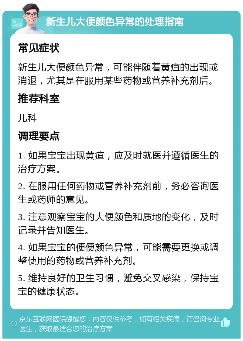 新生儿大便颜色异常的处理指南 常见症状 新生儿大便颜色异常，可能伴随着黄疸的出现或消退，尤其是在服用某些药物或营养补充剂后。 推荐科室 儿科 调理要点 1. 如果宝宝出现黄疸，应及时就医并遵循医生的治疗方案。 2. 在服用任何药物或营养补充剂前，务必咨询医生或药师的意见。 3. 注意观察宝宝的大便颜色和质地的变化，及时记录并告知医生。 4. 如果宝宝的便便颜色异常，可能需要更换或调整使用的药物或营养补充剂。 5. 维持良好的卫生习惯，避免交叉感染，保持宝宝的健康状态。