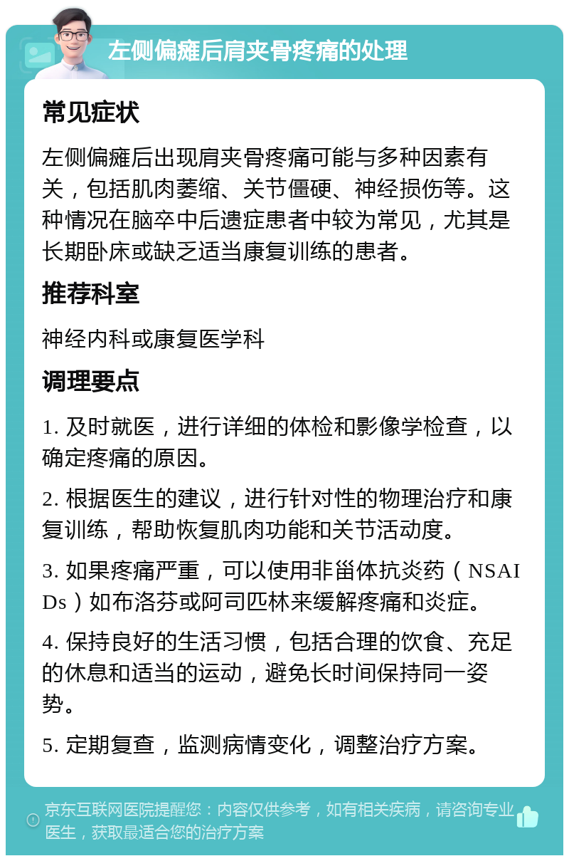 左侧偏瘫后肩夹骨疼痛的处理 常见症状 左侧偏瘫后出现肩夹骨疼痛可能与多种因素有关，包括肌肉萎缩、关节僵硬、神经损伤等。这种情况在脑卒中后遗症患者中较为常见，尤其是长期卧床或缺乏适当康复训练的患者。 推荐科室 神经内科或康复医学科 调理要点 1. 及时就医，进行详细的体检和影像学检查，以确定疼痛的原因。 2. 根据医生的建议，进行针对性的物理治疗和康复训练，帮助恢复肌肉功能和关节活动度。 3. 如果疼痛严重，可以使用非甾体抗炎药（NSAIDs）如布洛芬或阿司匹林来缓解疼痛和炎症。 4. 保持良好的生活习惯，包括合理的饮食、充足的休息和适当的运动，避免长时间保持同一姿势。 5. 定期复查，监测病情变化，调整治疗方案。