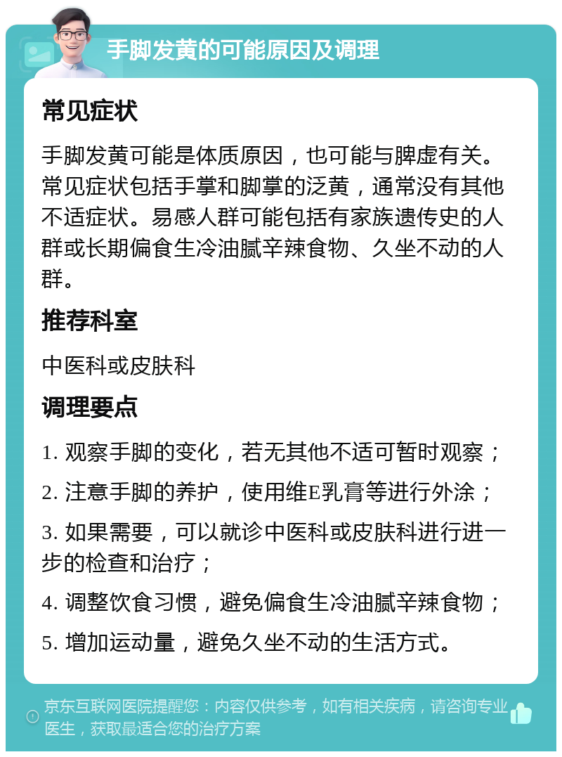 手脚发黄的可能原因及调理 常见症状 手脚发黄可能是体质原因，也可能与脾虚有关。常见症状包括手掌和脚掌的泛黄，通常没有其他不适症状。易感人群可能包括有家族遗传史的人群或长期偏食生冷油腻辛辣食物、久坐不动的人群。 推荐科室 中医科或皮肤科 调理要点 1. 观察手脚的变化，若无其他不适可暂时观察； 2. 注意手脚的养护，使用维E乳膏等进行外涂； 3. 如果需要，可以就诊中医科或皮肤科进行进一步的检查和治疗； 4. 调整饮食习惯，避免偏食生冷油腻辛辣食物； 5. 增加运动量，避免久坐不动的生活方式。