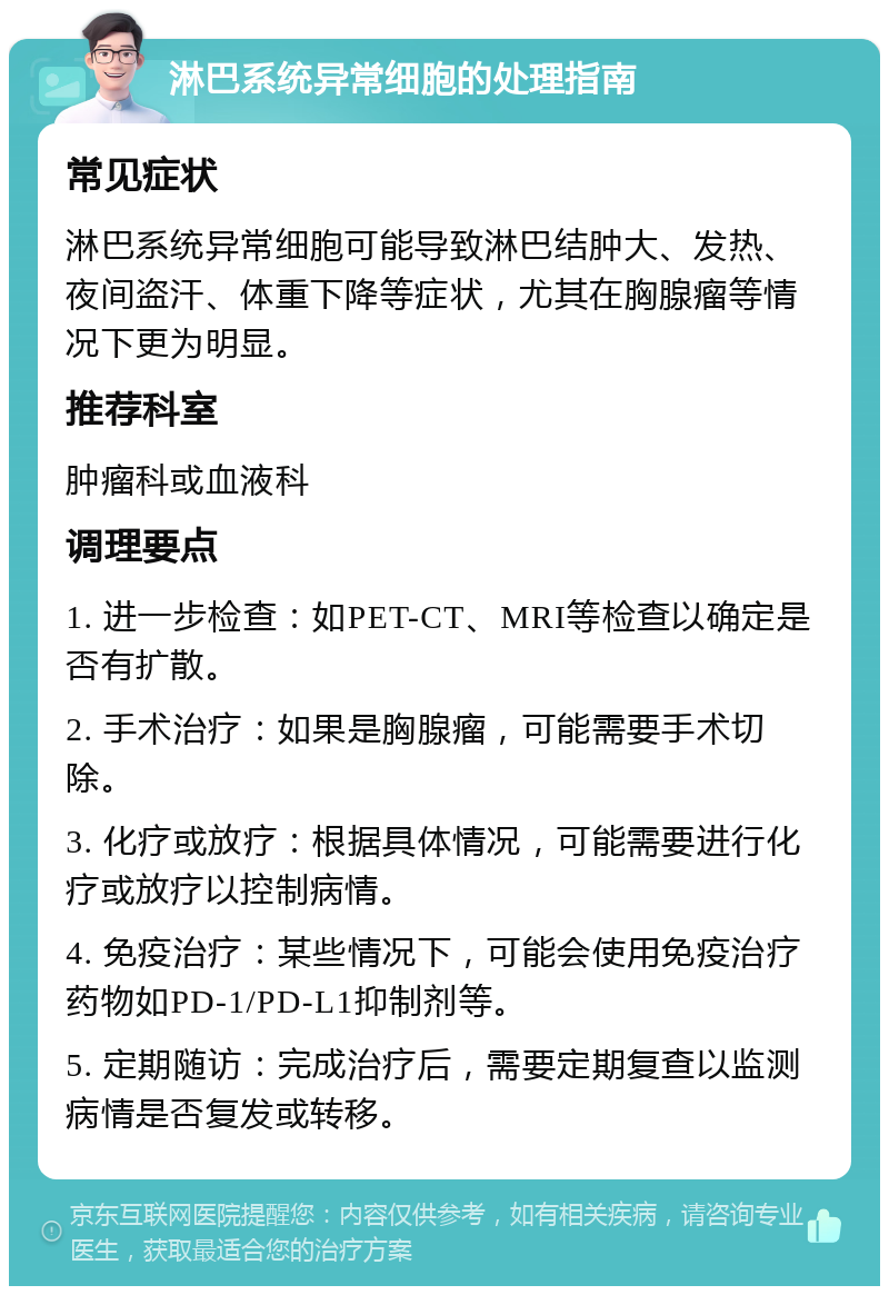 淋巴系统异常细胞的处理指南 常见症状 淋巴系统异常细胞可能导致淋巴结肿大、发热、夜间盗汗、体重下降等症状，尤其在胸腺瘤等情况下更为明显。 推荐科室 肿瘤科或血液科 调理要点 1. 进一步检查：如PET-CT、MRI等检查以确定是否有扩散。 2. 手术治疗：如果是胸腺瘤，可能需要手术切除。 3. 化疗或放疗：根据具体情况，可能需要进行化疗或放疗以控制病情。 4. 免疫治疗：某些情况下，可能会使用免疫治疗药物如PD-1/PD-L1抑制剂等。 5. 定期随访：完成治疗后，需要定期复查以监测病情是否复发或转移。