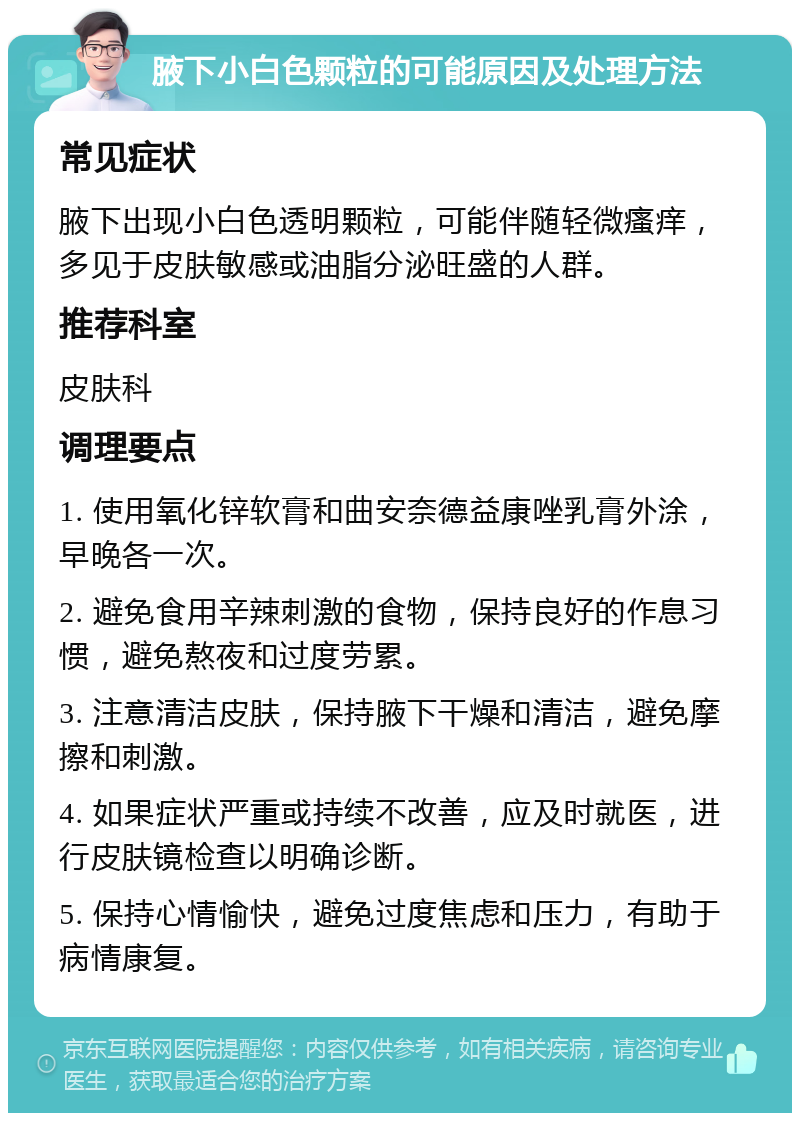 腋下小白色颗粒的可能原因及处理方法 常见症状 腋下出现小白色透明颗粒，可能伴随轻微瘙痒，多见于皮肤敏感或油脂分泌旺盛的人群。 推荐科室 皮肤科 调理要点 1. 使用氧化锌软膏和曲安奈德益康唑乳膏外涂，早晚各一次。 2. 避免食用辛辣刺激的食物，保持良好的作息习惯，避免熬夜和过度劳累。 3. 注意清洁皮肤，保持腋下干燥和清洁，避免摩擦和刺激。 4. 如果症状严重或持续不改善，应及时就医，进行皮肤镜检查以明确诊断。 5. 保持心情愉快，避免过度焦虑和压力，有助于病情康复。