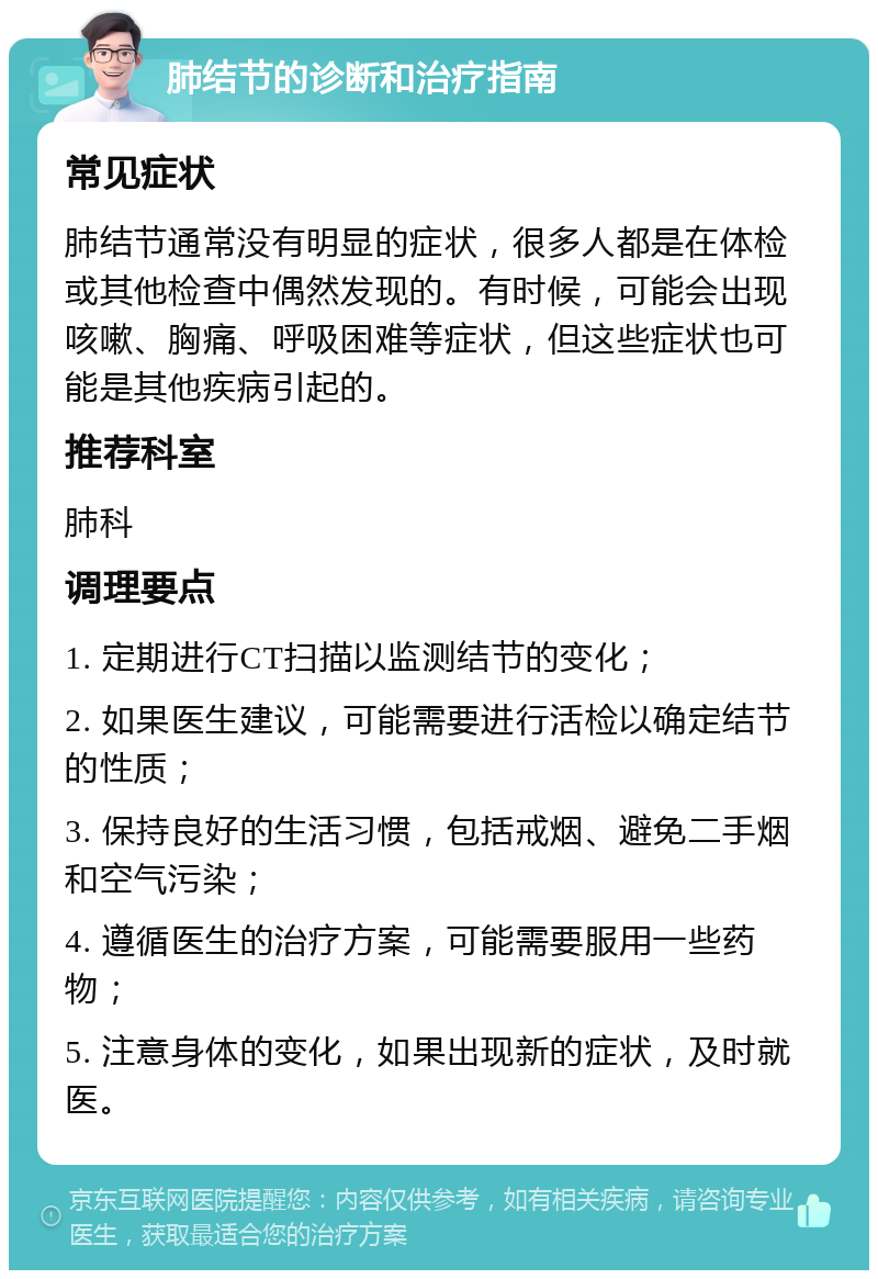 肺结节的诊断和治疗指南 常见症状 肺结节通常没有明显的症状，很多人都是在体检或其他检查中偶然发现的。有时候，可能会出现咳嗽、胸痛、呼吸困难等症状，但这些症状也可能是其他疾病引起的。 推荐科室 肺科 调理要点 1. 定期进行CT扫描以监测结节的变化； 2. 如果医生建议，可能需要进行活检以确定结节的性质； 3. 保持良好的生活习惯，包括戒烟、避免二手烟和空气污染； 4. 遵循医生的治疗方案，可能需要服用一些药物； 5. 注意身体的变化，如果出现新的症状，及时就医。