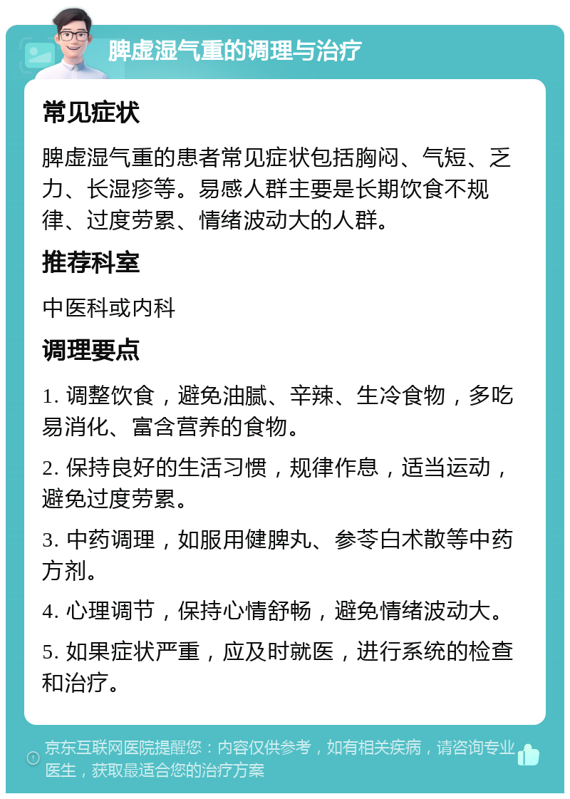 脾虚湿气重的调理与治疗 常见症状 脾虚湿气重的患者常见症状包括胸闷、气短、乏力、长湿疹等。易感人群主要是长期饮食不规律、过度劳累、情绪波动大的人群。 推荐科室 中医科或内科 调理要点 1. 调整饮食，避免油腻、辛辣、生冷食物，多吃易消化、富含营养的食物。 2. 保持良好的生活习惯，规律作息，适当运动，避免过度劳累。 3. 中药调理，如服用健脾丸、参苓白术散等中药方剂。 4. 心理调节，保持心情舒畅，避免情绪波动大。 5. 如果症状严重，应及时就医，进行系统的检查和治疗。