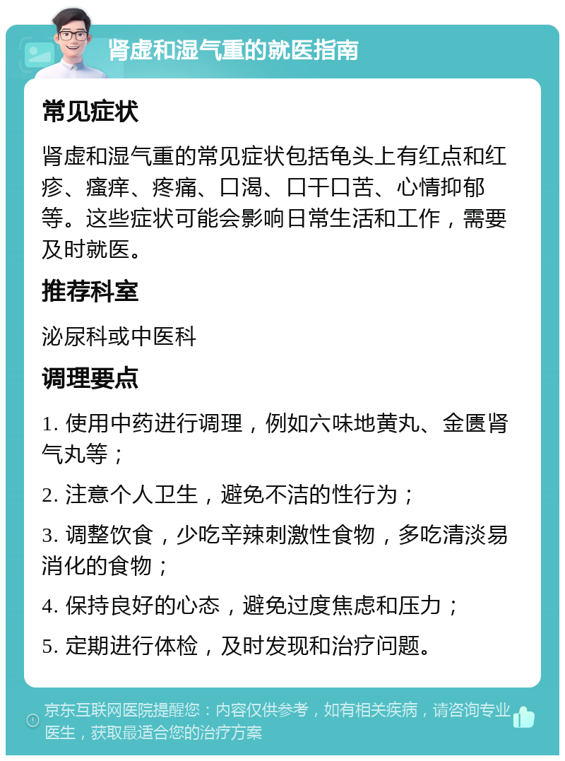 肾虚和湿气重的就医指南 常见症状 肾虚和湿气重的常见症状包括龟头上有红点和红疹、瘙痒、疼痛、口渴、口干口苦、心情抑郁等。这些症状可能会影响日常生活和工作，需要及时就医。 推荐科室 泌尿科或中医科 调理要点 1. 使用中药进行调理，例如六味地黄丸、金匮肾气丸等； 2. 注意个人卫生，避免不洁的性行为； 3. 调整饮食，少吃辛辣刺激性食物，多吃清淡易消化的食物； 4. 保持良好的心态，避免过度焦虑和压力； 5. 定期进行体检，及时发现和治疗问题。