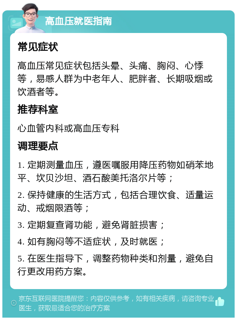 高血压就医指南 常见症状 高血压常见症状包括头晕、头痛、胸闷、心悸等，易感人群为中老年人、肥胖者、长期吸烟或饮酒者等。 推荐科室 心血管内科或高血压专科 调理要点 1. 定期测量血压，遵医嘱服用降压药物如硝苯地平、坎贝沙坦、酒石酸美托洛尔片等； 2. 保持健康的生活方式，包括合理饮食、适量运动、戒烟限酒等； 3. 定期复查肾功能，避免肾脏损害； 4. 如有胸闷等不适症状，及时就医； 5. 在医生指导下，调整药物种类和剂量，避免自行更改用药方案。