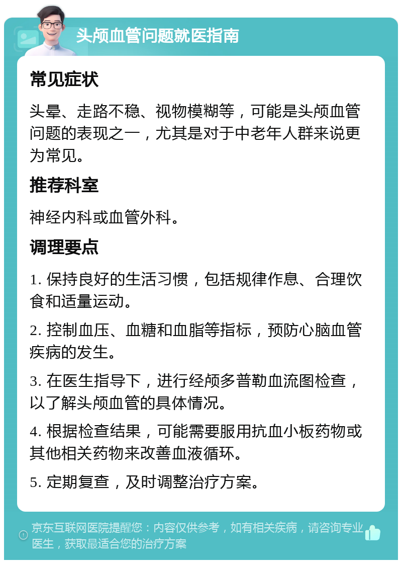 头颅血管问题就医指南 常见症状 头晕、走路不稳、视物模糊等，可能是头颅血管问题的表现之一，尤其是对于中老年人群来说更为常见。 推荐科室 神经内科或血管外科。 调理要点 1. 保持良好的生活习惯，包括规律作息、合理饮食和适量运动。 2. 控制血压、血糖和血脂等指标，预防心脑血管疾病的发生。 3. 在医生指导下，进行经颅多普勒血流图检查，以了解头颅血管的具体情况。 4. 根据检查结果，可能需要服用抗血小板药物或其他相关药物来改善血液循环。 5. 定期复查，及时调整治疗方案。