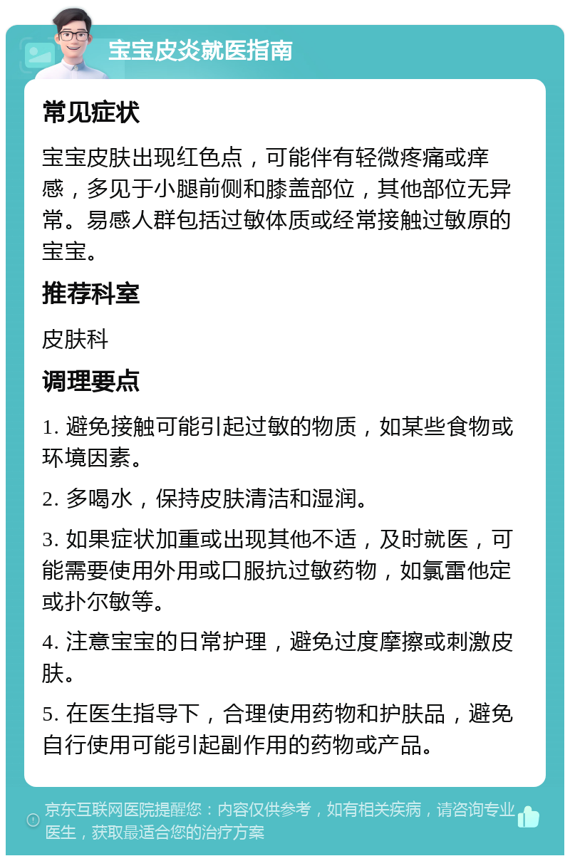 宝宝皮炎就医指南 常见症状 宝宝皮肤出现红色点，可能伴有轻微疼痛或痒感，多见于小腿前侧和膝盖部位，其他部位无异常。易感人群包括过敏体质或经常接触过敏原的宝宝。 推荐科室 皮肤科 调理要点 1. 避免接触可能引起过敏的物质，如某些食物或环境因素。 2. 多喝水，保持皮肤清洁和湿润。 3. 如果症状加重或出现其他不适，及时就医，可能需要使用外用或口服抗过敏药物，如氯雷他定或扑尔敏等。 4. 注意宝宝的日常护理，避免过度摩擦或刺激皮肤。 5. 在医生指导下，合理使用药物和护肤品，避免自行使用可能引起副作用的药物或产品。