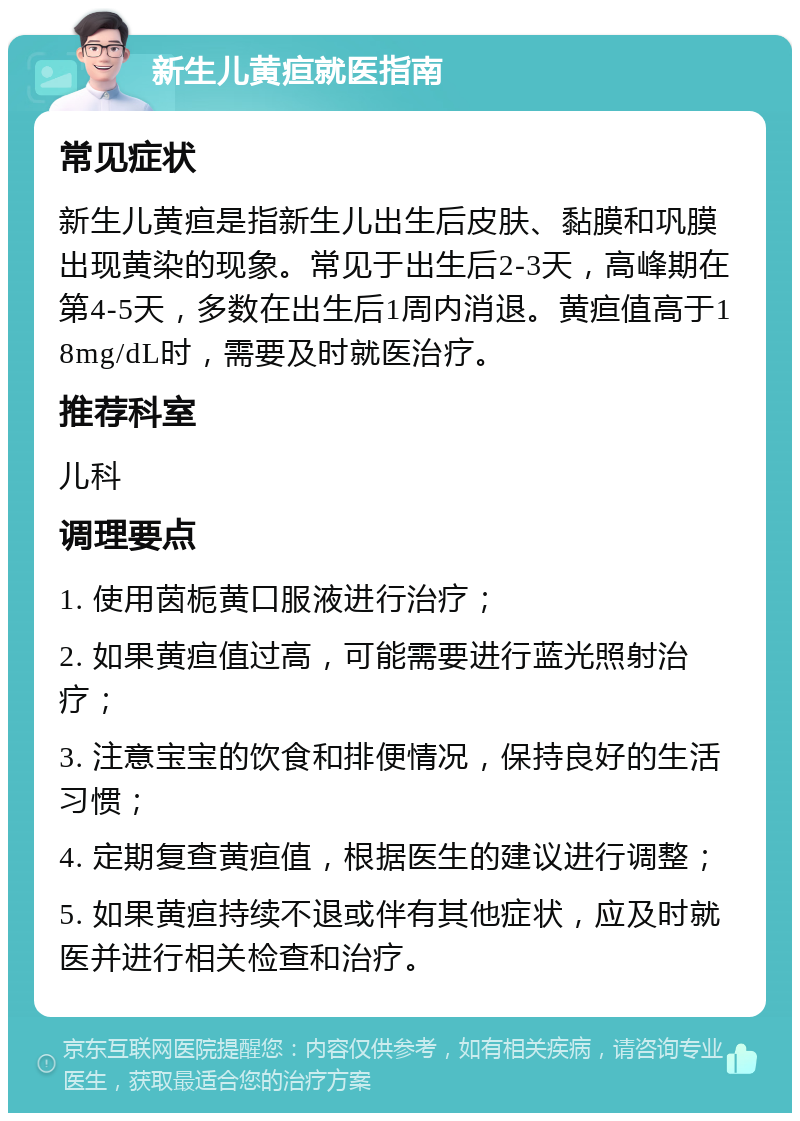 新生儿黄疸就医指南 常见症状 新生儿黄疸是指新生儿出生后皮肤、黏膜和巩膜出现黄染的现象。常见于出生后2-3天，高峰期在第4-5天，多数在出生后1周内消退。黄疸值高于18mg/dL时，需要及时就医治疗。 推荐科室 儿科 调理要点 1. 使用茵栀黄口服液进行治疗； 2. 如果黄疸值过高，可能需要进行蓝光照射治疗； 3. 注意宝宝的饮食和排便情况，保持良好的生活习惯； 4. 定期复查黄疸值，根据医生的建议进行调整； 5. 如果黄疸持续不退或伴有其他症状，应及时就医并进行相关检查和治疗。