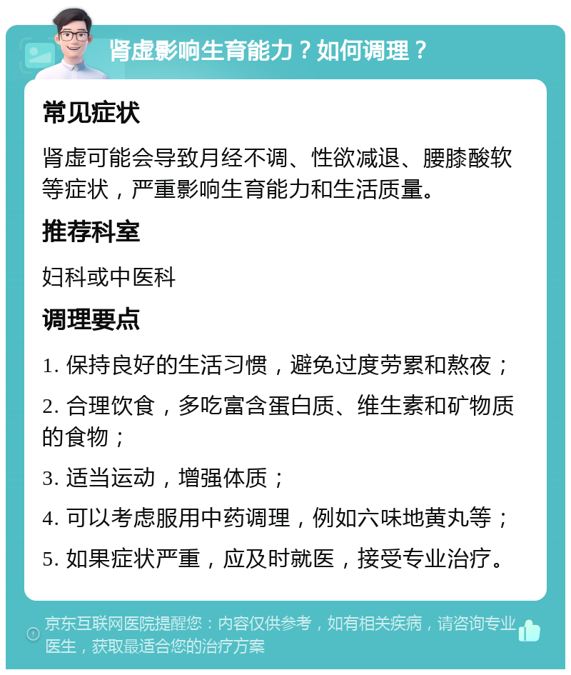 肾虚影响生育能力？如何调理？ 常见症状 肾虚可能会导致月经不调、性欲减退、腰膝酸软等症状，严重影响生育能力和生活质量。 推荐科室 妇科或中医科 调理要点 1. 保持良好的生活习惯，避免过度劳累和熬夜； 2. 合理饮食，多吃富含蛋白质、维生素和矿物质的食物； 3. 适当运动，增强体质； 4. 可以考虑服用中药调理，例如六味地黄丸等； 5. 如果症状严重，应及时就医，接受专业治疗。