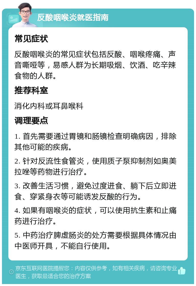 反酸咽喉炎就医指南 常见症状 反酸咽喉炎的常见症状包括反酸、咽喉疼痛、声音嘶哑等，易感人群为长期吸烟、饮酒、吃辛辣食物的人群。 推荐科室 消化内科或耳鼻喉科 调理要点 1. 首先需要通过胃镜和肠镜检查明确病因，排除其他可能的疾病。 2. 针对反流性食管炎，使用质子泵抑制剂如奥美拉唑等药物进行治疗。 3. 改善生活习惯，避免过度进食、躺下后立即进食、穿紧身衣等可能诱发反酸的行为。 4. 如果有咽喉炎的症状，可以使用抗生素和止痛药进行治疗。 5. 中药治疗脾虚肠炎的处方需要根据具体情况由中医师开具，不能自行使用。