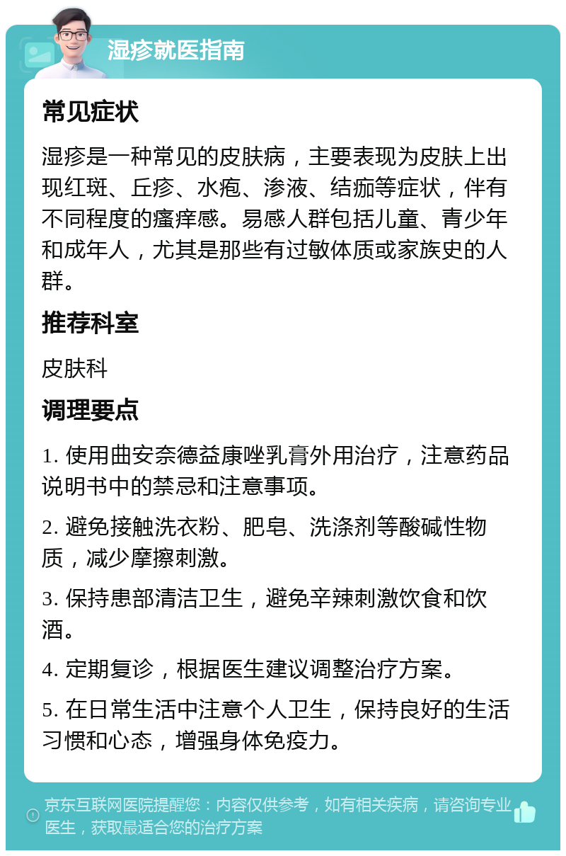 湿疹就医指南 常见症状 湿疹是一种常见的皮肤病，主要表现为皮肤上出现红斑、丘疹、水疱、渗液、结痂等症状，伴有不同程度的瘙痒感。易感人群包括儿童、青少年和成年人，尤其是那些有过敏体质或家族史的人群。 推荐科室 皮肤科 调理要点 1. 使用曲安奈德益康唑乳膏外用治疗，注意药品说明书中的禁忌和注意事项。 2. 避免接触洗衣粉、肥皂、洗涤剂等酸碱性物质，减少摩擦刺激。 3. 保持患部清洁卫生，避免辛辣刺激饮食和饮酒。 4. 定期复诊，根据医生建议调整治疗方案。 5. 在日常生活中注意个人卫生，保持良好的生活习惯和心态，增强身体免疫力。