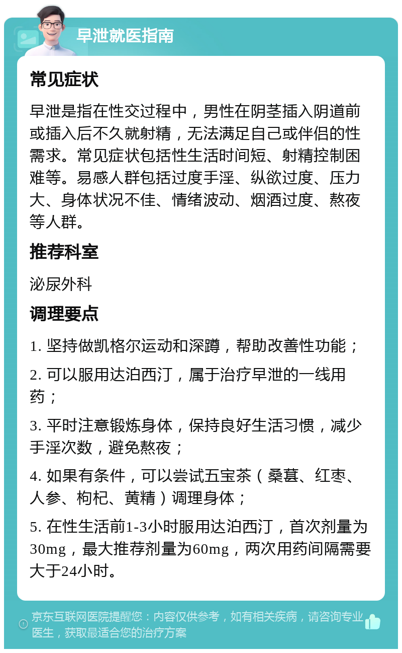 早泄就医指南 常见症状 早泄是指在性交过程中，男性在阴茎插入阴道前或插入后不久就射精，无法满足自己或伴侣的性需求。常见症状包括性生活时间短、射精控制困难等。易感人群包括过度手淫、纵欲过度、压力大、身体状况不佳、情绪波动、烟酒过度、熬夜等人群。 推荐科室 泌尿外科 调理要点 1. 坚持做凯格尔运动和深蹲，帮助改善性功能； 2. 可以服用达泊西汀，属于治疗早泄的一线用药； 3. 平时注意锻炼身体，保持良好生活习惯，减少手淫次数，避免熬夜； 4. 如果有条件，可以尝试五宝茶（桑葚、红枣、人参、枸杞、黄精）调理身体； 5. 在性生活前1-3小时服用达泊西汀，首次剂量为30mg，最大推荐剂量为60mg，两次用药间隔需要大于24小时。