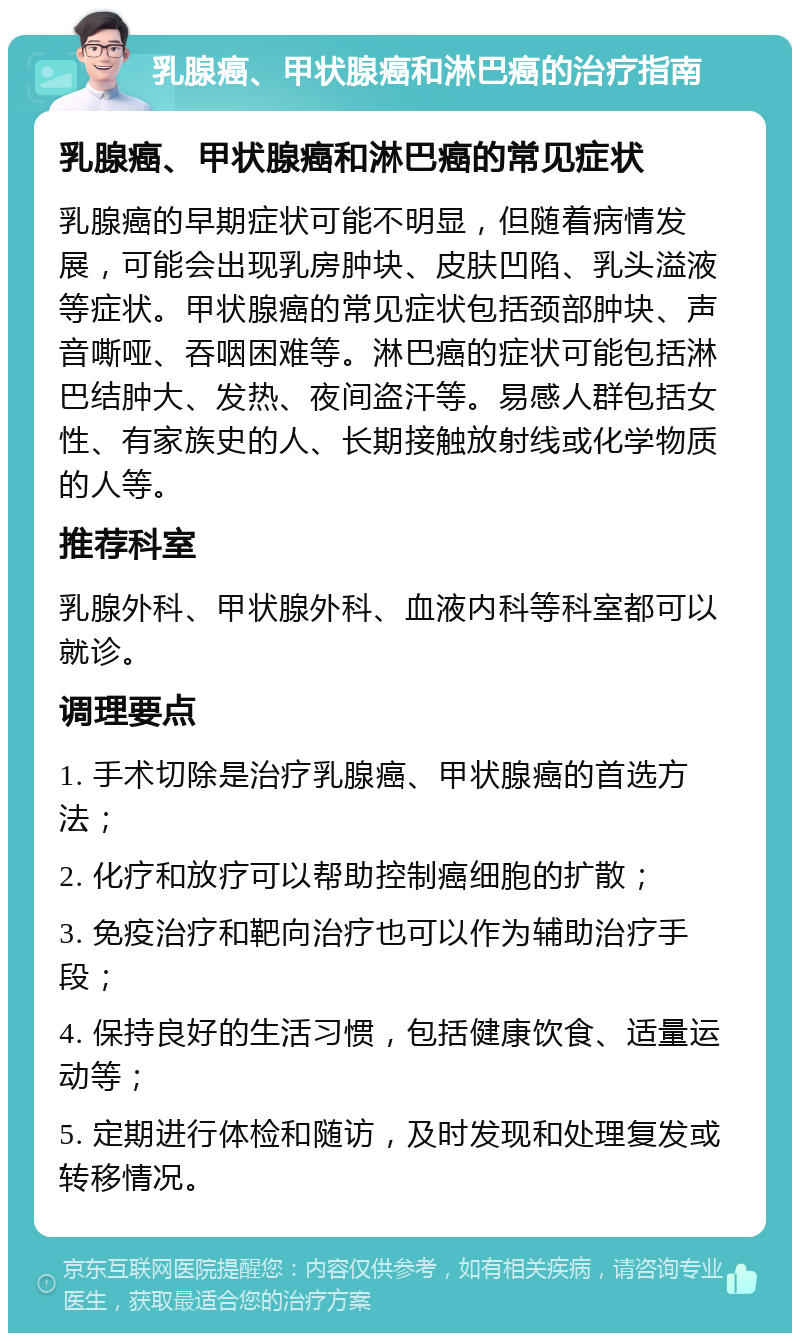 乳腺癌、甲状腺癌和淋巴癌的治疗指南 乳腺癌、甲状腺癌和淋巴癌的常见症状 乳腺癌的早期症状可能不明显，但随着病情发展，可能会出现乳房肿块、皮肤凹陷、乳头溢液等症状。甲状腺癌的常见症状包括颈部肿块、声音嘶哑、吞咽困难等。淋巴癌的症状可能包括淋巴结肿大、发热、夜间盗汗等。易感人群包括女性、有家族史的人、长期接触放射线或化学物质的人等。 推荐科室 乳腺外科、甲状腺外科、血液内科等科室都可以就诊。 调理要点 1. 手术切除是治疗乳腺癌、甲状腺癌的首选方法； 2. 化疗和放疗可以帮助控制癌细胞的扩散； 3. 免疫治疗和靶向治疗也可以作为辅助治疗手段； 4. 保持良好的生活习惯，包括健康饮食、适量运动等； 5. 定期进行体检和随访，及时发现和处理复发或转移情况。