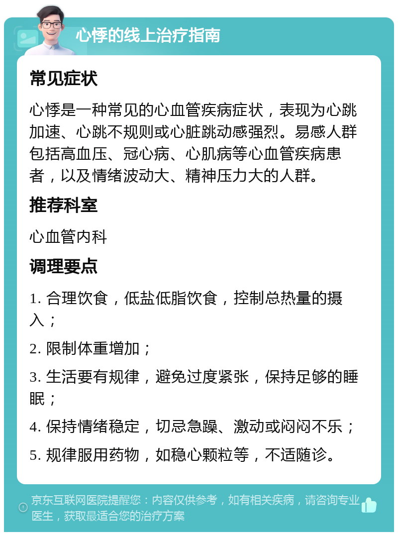 心悸的线上治疗指南 常见症状 心悸是一种常见的心血管疾病症状，表现为心跳加速、心跳不规则或心脏跳动感强烈。易感人群包括高血压、冠心病、心肌病等心血管疾病患者，以及情绪波动大、精神压力大的人群。 推荐科室 心血管内科 调理要点 1. 合理饮食，低盐低脂饮食，控制总热量的摄入； 2. 限制体重增加； 3. 生活要有规律，避免过度紧张，保持足够的睡眠； 4. 保持情绪稳定，切忌急躁、激动或闷闷不乐； 5. 规律服用药物，如稳心颗粒等，不适随诊。