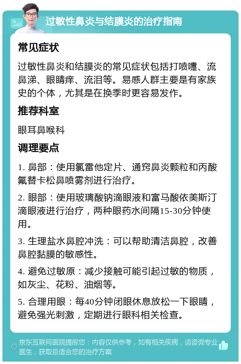 过敏性鼻炎与结膜炎的治疗指南 常见症状 过敏性鼻炎和结膜炎的常见症状包括打喷嚏、流鼻涕、眼睛痒、流泪等。易感人群主要是有家族史的个体，尤其是在换季时更容易发作。 推荐科室 眼耳鼻喉科 调理要点 1. 鼻部：使用氯雷他定片、通窍鼻炎颗粒和丙酸氟替卡松鼻喷雾剂进行治疗。 2. 眼部：使用玻璃酸钠滴眼液和富马酸依美斯汀滴眼液进行治疗，两种眼药水间隔15-30分钟使用。 3. 生理盐水鼻腔冲洗：可以帮助清洁鼻腔，改善鼻腔黏膜的敏感性。 4. 避免过敏原：减少接触可能引起过敏的物质，如灰尘、花粉、油烟等。 5. 合理用眼：每40分钟闭眼休息放松一下眼睛，避免强光刺激，定期进行眼科相关检查。