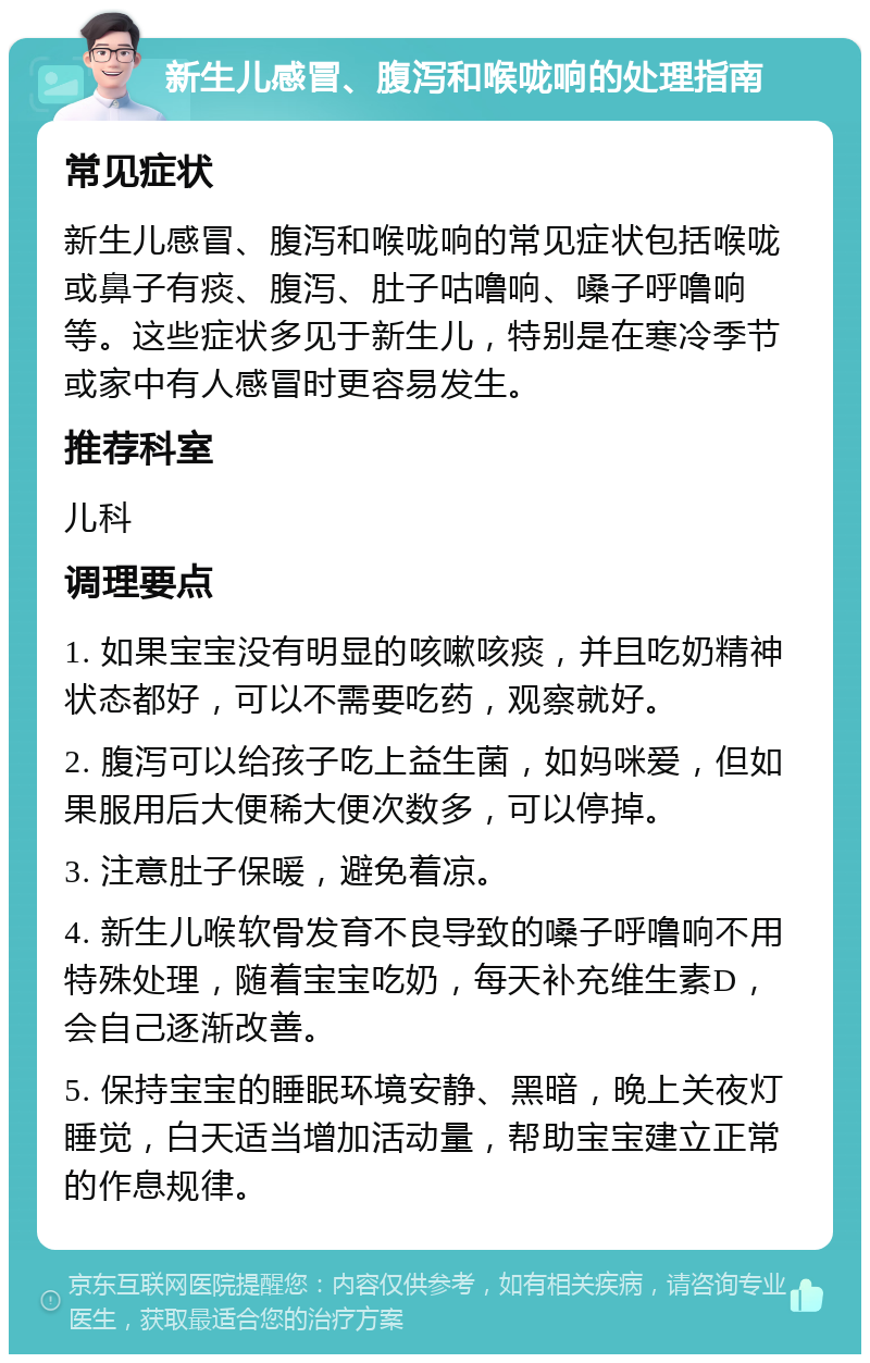 新生儿感冒、腹泻和喉咙响的处理指南 常见症状 新生儿感冒、腹泻和喉咙响的常见症状包括喉咙或鼻子有痰、腹泻、肚子咕噜响、嗓子呼噜响等。这些症状多见于新生儿，特别是在寒冷季节或家中有人感冒时更容易发生。 推荐科室 儿科 调理要点 1. 如果宝宝没有明显的咳嗽咳痰，并且吃奶精神状态都好，可以不需要吃药，观察就好。 2. 腹泻可以给孩子吃上益生菌，如妈咪爱，但如果服用后大便稀大便次数多，可以停掉。 3. 注意肚子保暖，避免着凉。 4. 新生儿喉软骨发育不良导致的嗓子呼噜响不用特殊处理，随着宝宝吃奶，每天补充维生素D，会自己逐渐改善。 5. 保持宝宝的睡眠环境安静、黑暗，晚上关夜灯睡觉，白天适当增加活动量，帮助宝宝建立正常的作息规律。