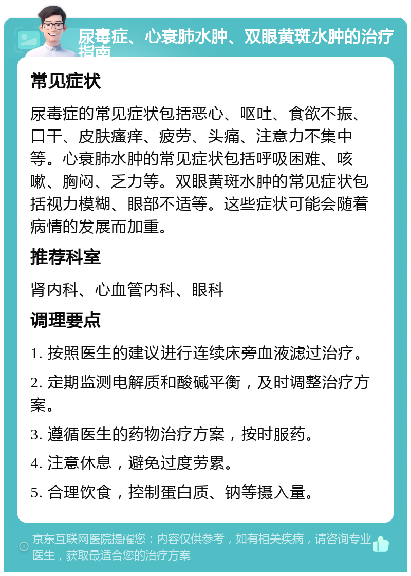 尿毒症、心衰肺水肿、双眼黄斑水肿的治疗指南 常见症状 尿毒症的常见症状包括恶心、呕吐、食欲不振、口干、皮肤瘙痒、疲劳、头痛、注意力不集中等。心衰肺水肿的常见症状包括呼吸困难、咳嗽、胸闷、乏力等。双眼黄斑水肿的常见症状包括视力模糊、眼部不适等。这些症状可能会随着病情的发展而加重。 推荐科室 肾内科、心血管内科、眼科 调理要点 1. 按照医生的建议进行连续床旁血液滤过治疗。 2. 定期监测电解质和酸碱平衡，及时调整治疗方案。 3. 遵循医生的药物治疗方案，按时服药。 4. 注意休息，避免过度劳累。 5. 合理饮食，控制蛋白质、钠等摄入量。